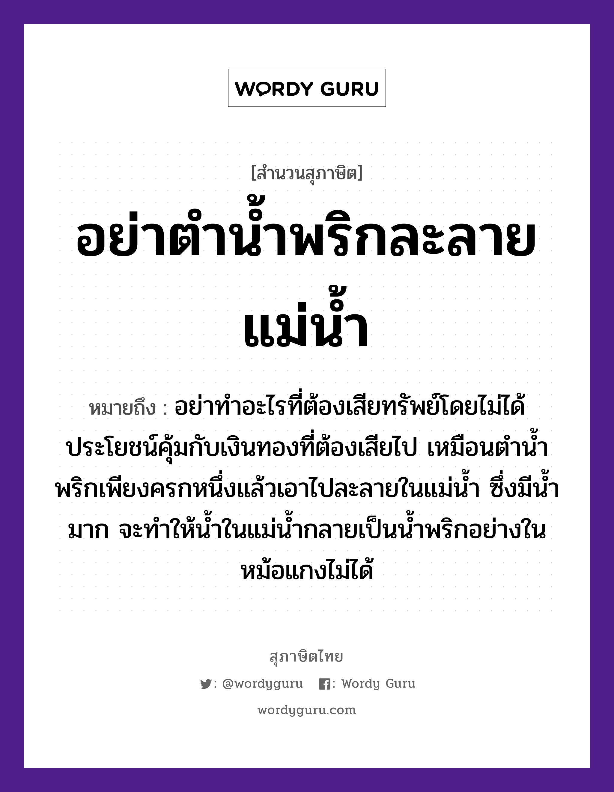 คำสุภาษิต: อย่าตำน้ำพริกละลายแม่น้ำ หมายถึง?, หมายถึง อย่าทำอะไรที่ต้องเสียทรัพย์โดยไม่ได้ประโยชน์คุ้มกับเงินทองที่ต้องเสียไป เหมือนตำน้ำพริกเพียงครกหนึ่งแล้วเอาไปละลายในแม่น้ำ ซึ่งมีน้ำมาก จะทำให้น้ำในแม่น้ำกลายเป็นน้ำพริกอย่างในหม้อแกงไม่ได้ อาหาร พริก คำกริยา ตำ ครอบครัว แม่ ธรรมชาติ น้ำ, ทอง