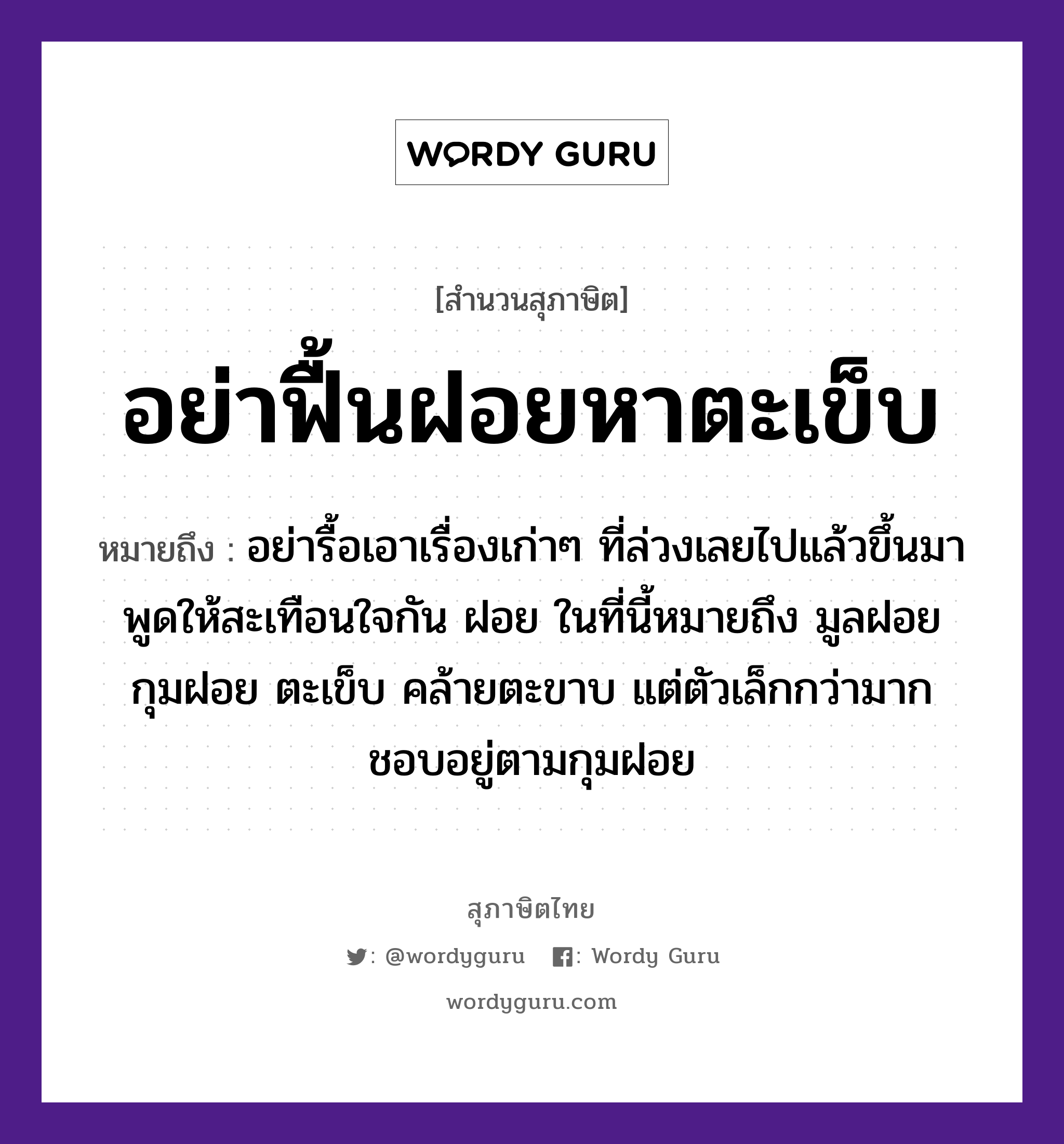 คำสุภาษิต: อย่าฟื้นฝอยหาตะเข็บ หมายถึง?, หมายถึง อย่ารื้อเอาเรื่องเก่าๆ ที่ล่วงเลยไปแล้วขึ้นมาพูดให้สะเทือนใจกัน ฝอย ในที่นี้หมายถึง มูลฝอย กุมฝอย ตะเข็บ คล้ายตะขาบ แต่ตัวเล็กกว่ามาก ชอบอยู่ตามกุมฝอย อวัยวะ ใจ, ขา, ตัว