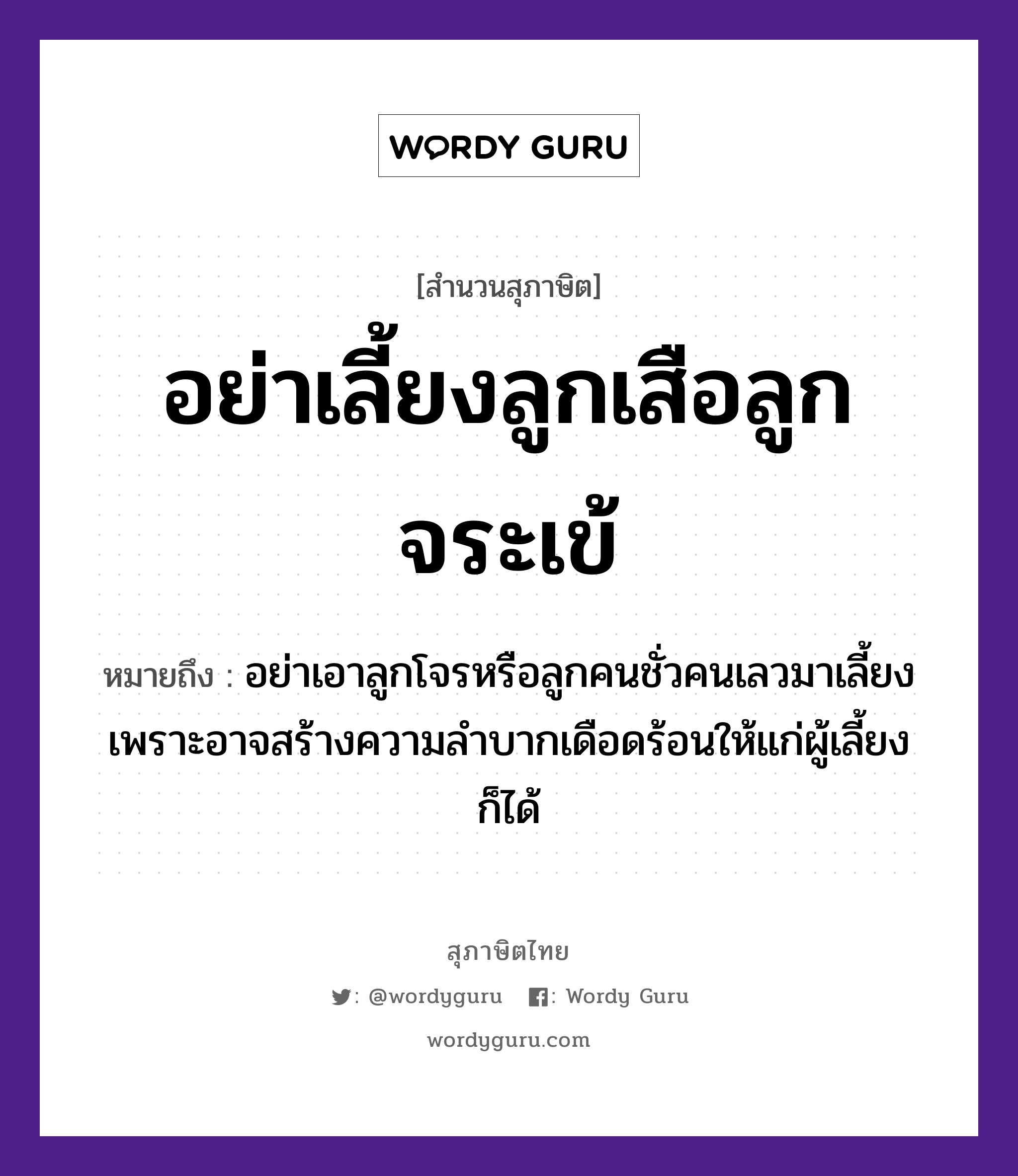 คำสุภาษิต: อย่าเลี้ยงลูกเสือลูกจระเข้ หมายถึง?, หมายถึง อย่าเอาลูกโจรหรือลูกคนชั่วคนเลวมาเลี้ยง เพราะอาจสร้างความลำบากเดือดร้อนให้แก่ผู้เลี้ยงก็ได้ คำนาม คน สัตว์ เสือ ครอบครัว ลูก