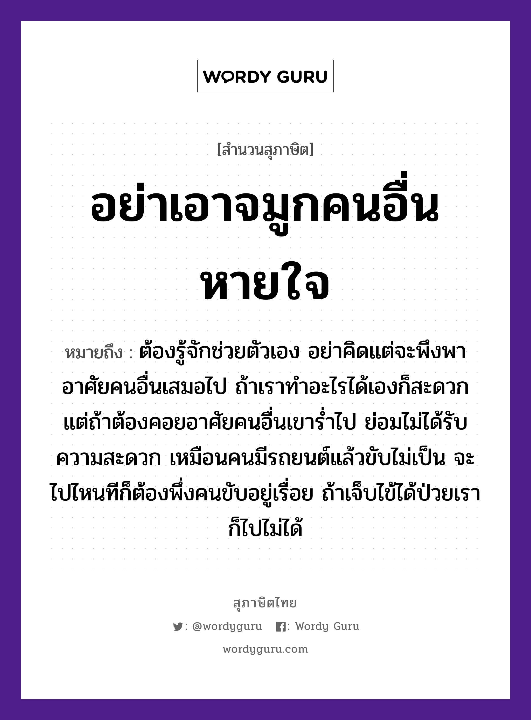 อย่าเอาจมูกคนอื่นหายใจ ความหมายคืออะไร ใช้ยังไง, สํานวนสุภาษิต อย่าเอาจมูกคนอื่นหายใจ หมายถึง ต้องรู้จักช่วยตัวเอง อย่าคิดแต่จะพึงพาอาศัยคนอื่นเสมอไป ถ้าเราทำอะไรได้เองก็สะดวก แต่ถ้าต้องคอยอาศัยคนอื่นเขาร่ำไป ย่อมไม่ได้รับความสะดวก เหมือนคนมีรถยนต์แล้วขับไม่เป็น จะไปไหนทีก็ต้องพึ่งคนขับอยู่เรื่อย ถ้าเจ็บไข้ได้ป่วยเราก็ไปไม่ได้ คำนาม คน อวัยวะ จมูก, ใจ, ตัว ยานพาหนะ รถ