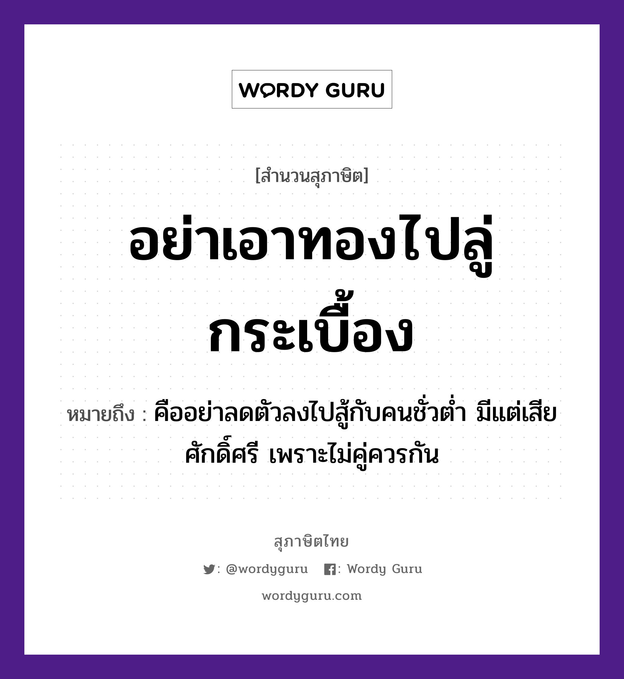 อย่าเอาทองไปลู่กระเบื้อง ความหมายคืออะไร ใช้ยังไง, สํานวนสุภาษิต อย่าเอาทองไปลู่กระเบื้อง หมายถึง คืออย่าลดตัวลงไปสู้กับคนชั่วต่ำ มีแต่เสียศักดิ์ศรี เพราะไม่คู่ควรกัน ธรรมชาติ ทอง คำนาม คน อวัยวะ ตัว คำกริยา สู้