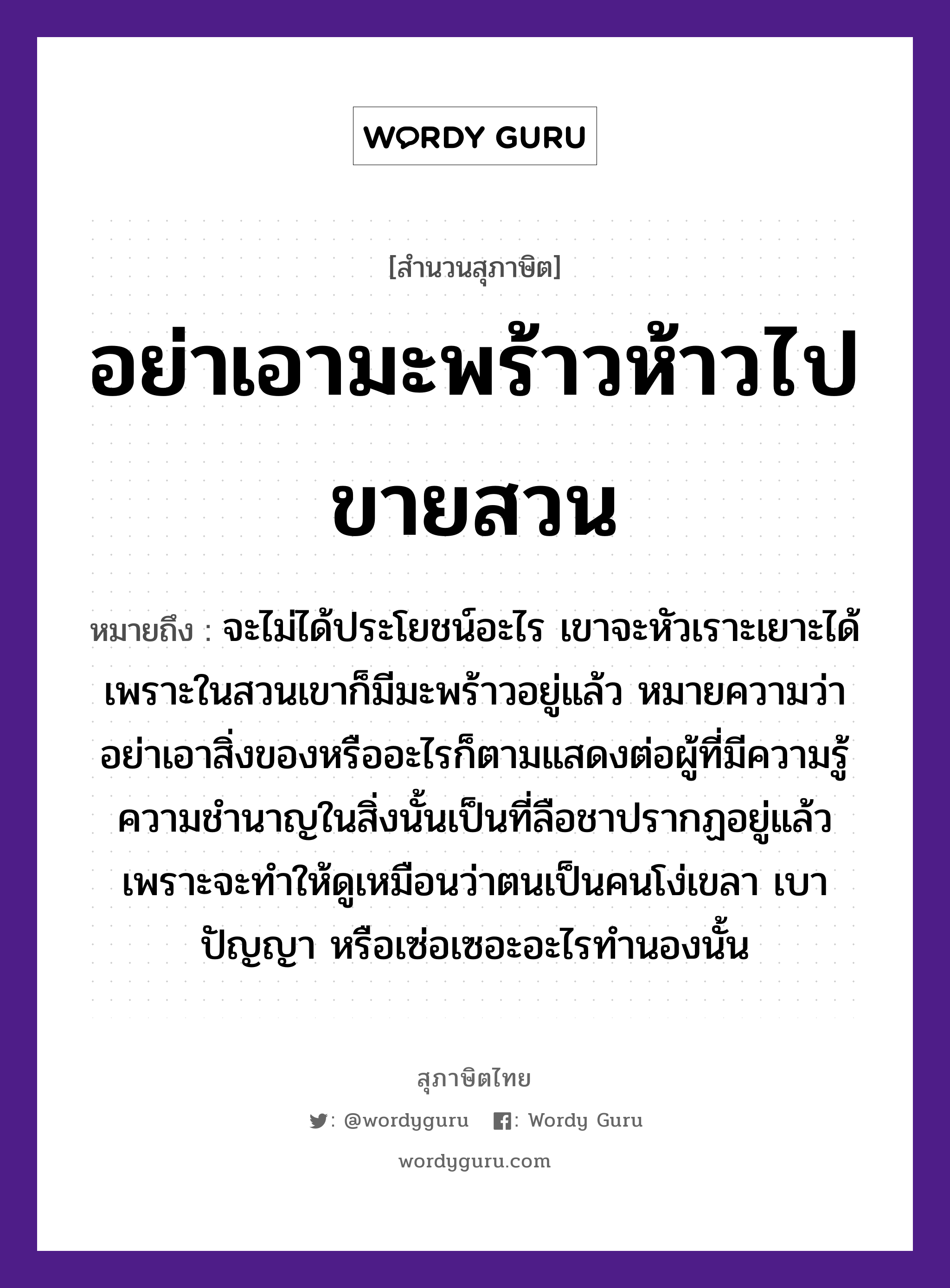 คำสุภาษิต: อย่าเอามะพร้าวห้าวไปขายสวน หมายถึง?, หมายถึง จะไม่ได้ประโยชน์อะไร เขาจะหัวเราะเยาะได้ เพราะในสวนเขาก็มีมะพร้าวอยู่แล้ว หมายความว่า อย่าเอาสิ่งของหรืออะไรก็ตามแสดงต่อผู้ที่มีความรู้ความชำนาญในสิ่งนั้นเป็นที่ลือชาปรากฏอยู่แล้ว เพราะจะทำให้ดูเหมือนว่าตนเป็นคนโง่เขลา เบาปัญญา หรือเซ่อเซอะอะไรทำนองนั้น คำนาม คน