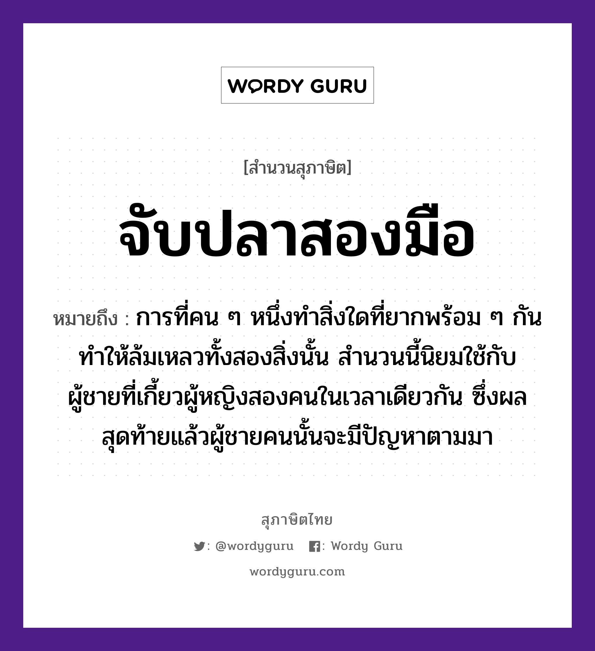 จับปลาสองมือ ความหมายคืออะไร ใช้ยังไง, สํานวนสุภาษิต จับปลาสองมือ หมายถึง การที่คน ๆ หนึ่งทำสิ่งใดที่ยากพร้อม ๆ กัน ทำให้ล้มเหลวทั้งสองสิ่งนั้น สำนวนนี้นิยมใช้กับผู้ชายที่เกี้ยวผู้หญิงสองคนในเวลาเดียวกัน ซึ่งผลสุดท้ายแล้วผู้ชายคนนั้นจะมีปัญหาตามมา คำนาม คน, ชาย, หญิง สัตว์ ปลา อวัยวะ มือ คำกริยา จับ