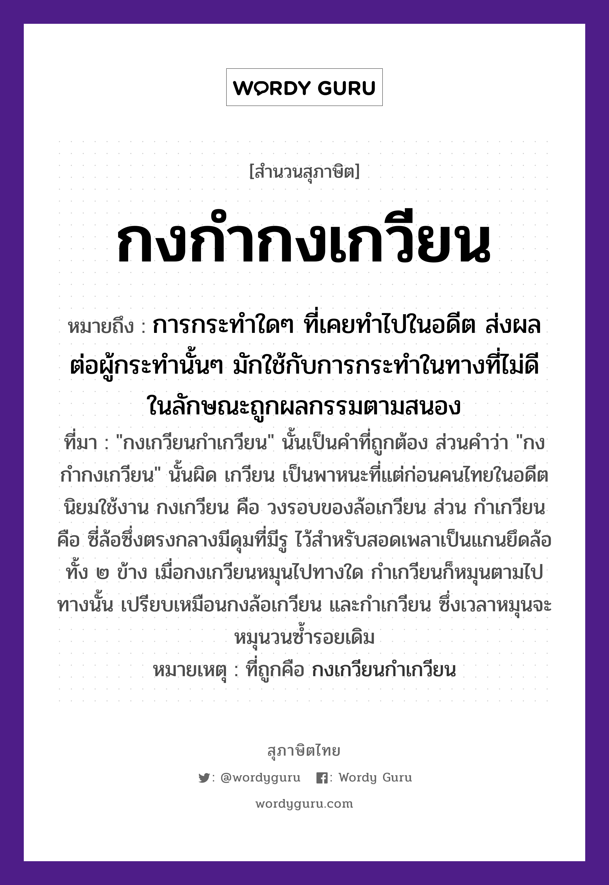 กงกำกงเกวียน ความหมายคืออะไร ใช้ยังไง, สํานวนสุภาษิต กงกำกงเกวียน หมายถึง การกระทำใดๆ ที่เคยทำไปในอดีต ส่งผลต่อผู้กระทำนั้นๆ มักใช้กับการกระทำในทางที่ไม่ดี ในลักษณะถูกผลกรรมตามสนอง ที่มา &#34;กงเกวียนกำเกวียน&#34; นั้นเป็นคำที่ถูกต้อง ส่วนคำว่า &#34;กงกำกงเกวียน&#34; นั้นผิด เกวียน เป็นพาหนะที่แต่ก่อนคนไทยในอดีตนิยมใช้งาน กงเกวียน คือ วงรอบของล้อเกวียน ส่วน กำเกวียน คือ ซี่ล้อซึ่งตรงกลางมีดุมที่มีรู ไว้สำหรับสอดเพลาเป็นแกนยึดล้อทั้ง ๒ ข้าง เมื่อกงเกวียนหมุนไปทางใด กำเกวียนก็หมุนตามไปทางนั้น เปรียบเหมือนกงล้อเกวียน และกำเกวียน ซึ่งเวลาหมุนจะหมุนวนซ้ำรอยเดิม หมายเหตุ ที่ถูกคือ กงเกวียนกำเกวียน ยานพาหนะ เกวียน