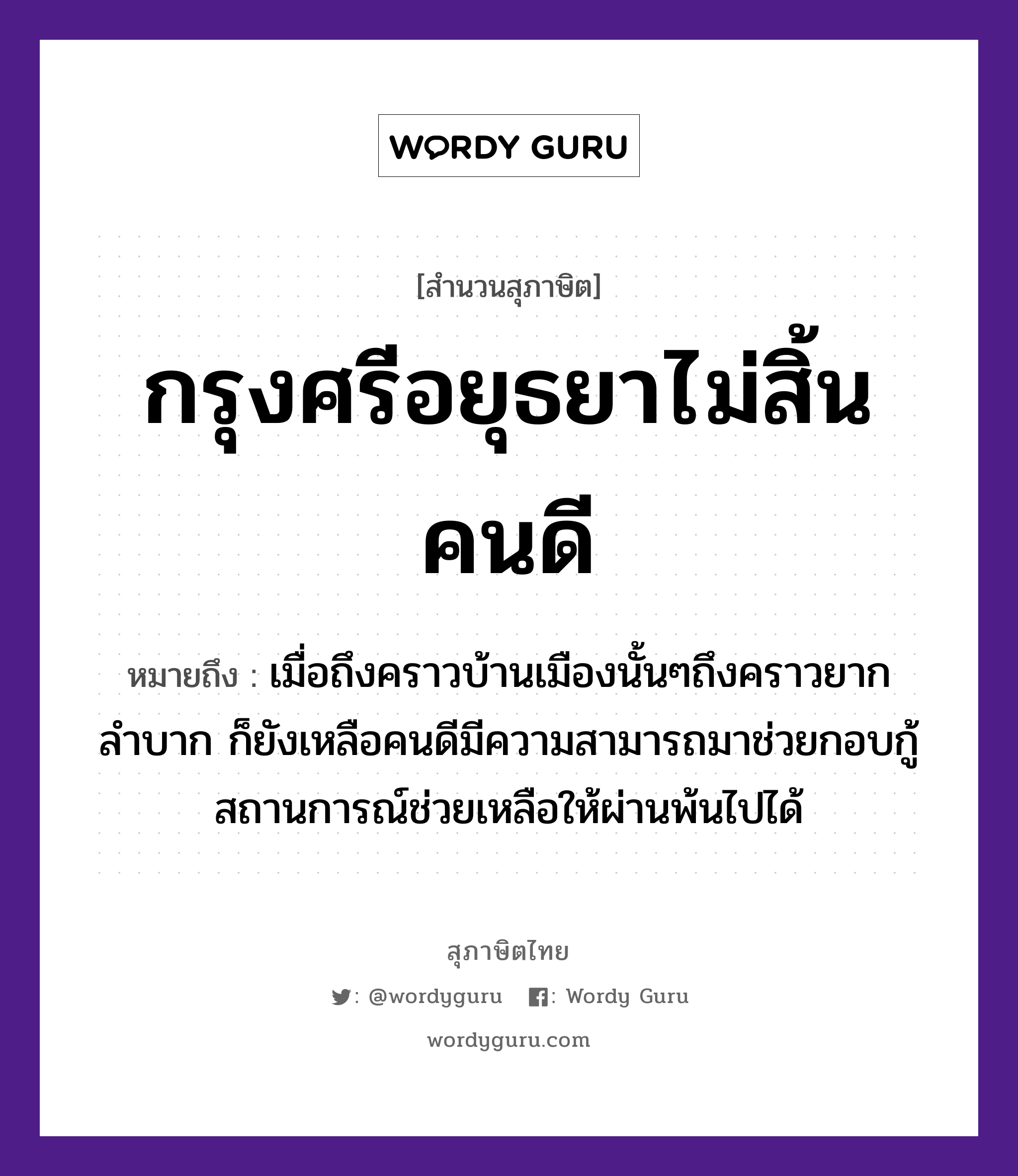 กรุงศรีอยุธยาไม่สิ้นคนดี ความหมายคืออะไร ใช้ยังไง, สํานวนสุภาษิต กรุงศรีอยุธยาไม่สิ้นคนดี หมายถึง เมื่อถึงคราวบ้านเมืองนั้นๆถึงคราวยากลำบาก ก็ยังเหลือคนดีมีความสามารถมาช่วยกอบกู้สถานการณ์ช่วยเหลือให้ผ่านพ้นไปได้ คำนาม คน