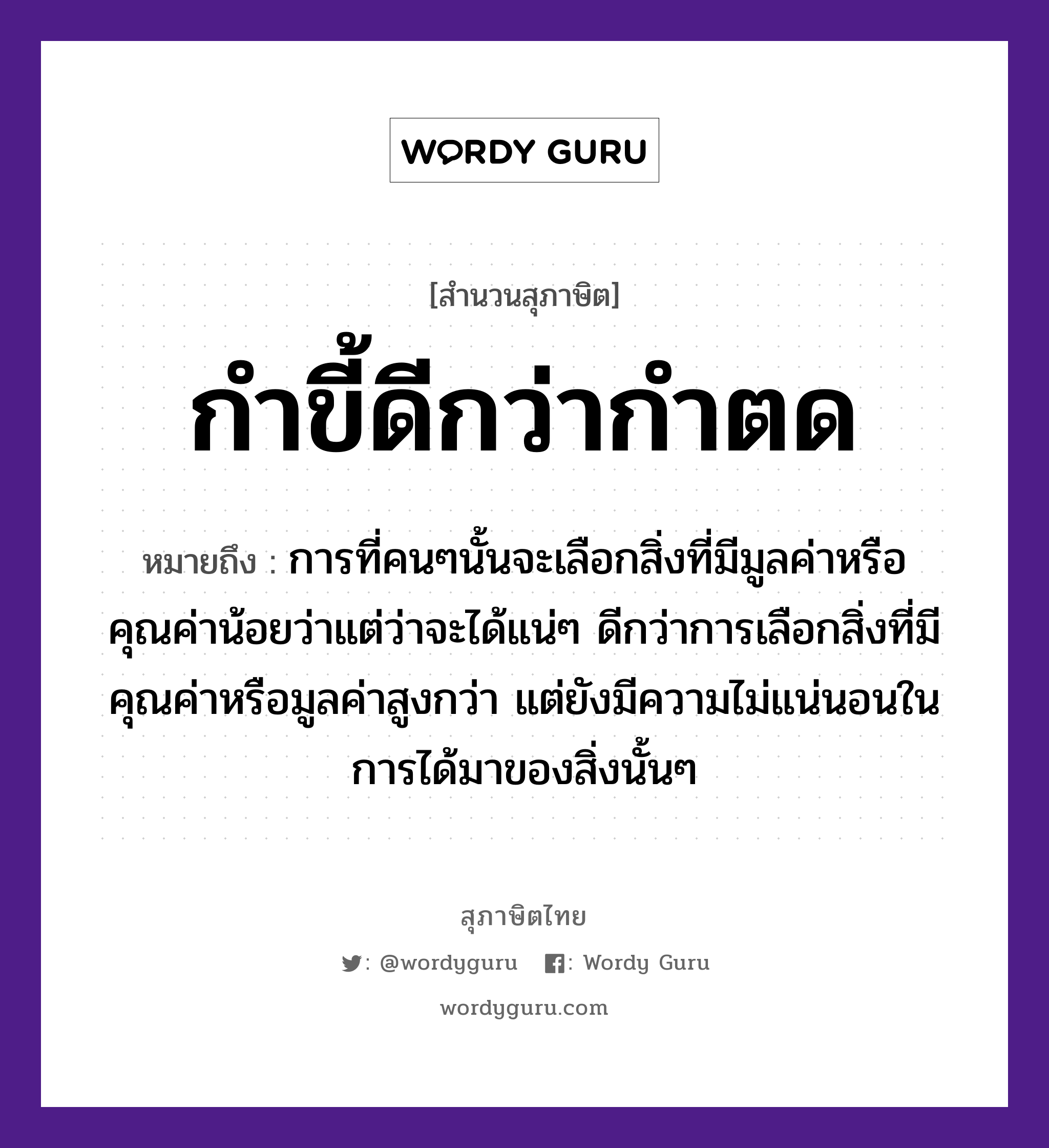 คำสุภาษิต: กำขี้ดีกว่ากำตด หมายถึง?, หมายถึง การที่คนๆนั้นจะเลือกสิ่งที่มีมูลค่าหรือคุณค่าน้อยว่าแต่ว่าจะได้แน่ๆ ดีกว่าการเลือกสิ่งที่มีคุณค่าหรือมูลค่าสูงกว่า แต่ยังมีความไม่แน่นอนในการได้มาของสิ่งนั้นๆ คำนาม คน คำกริยา นอน