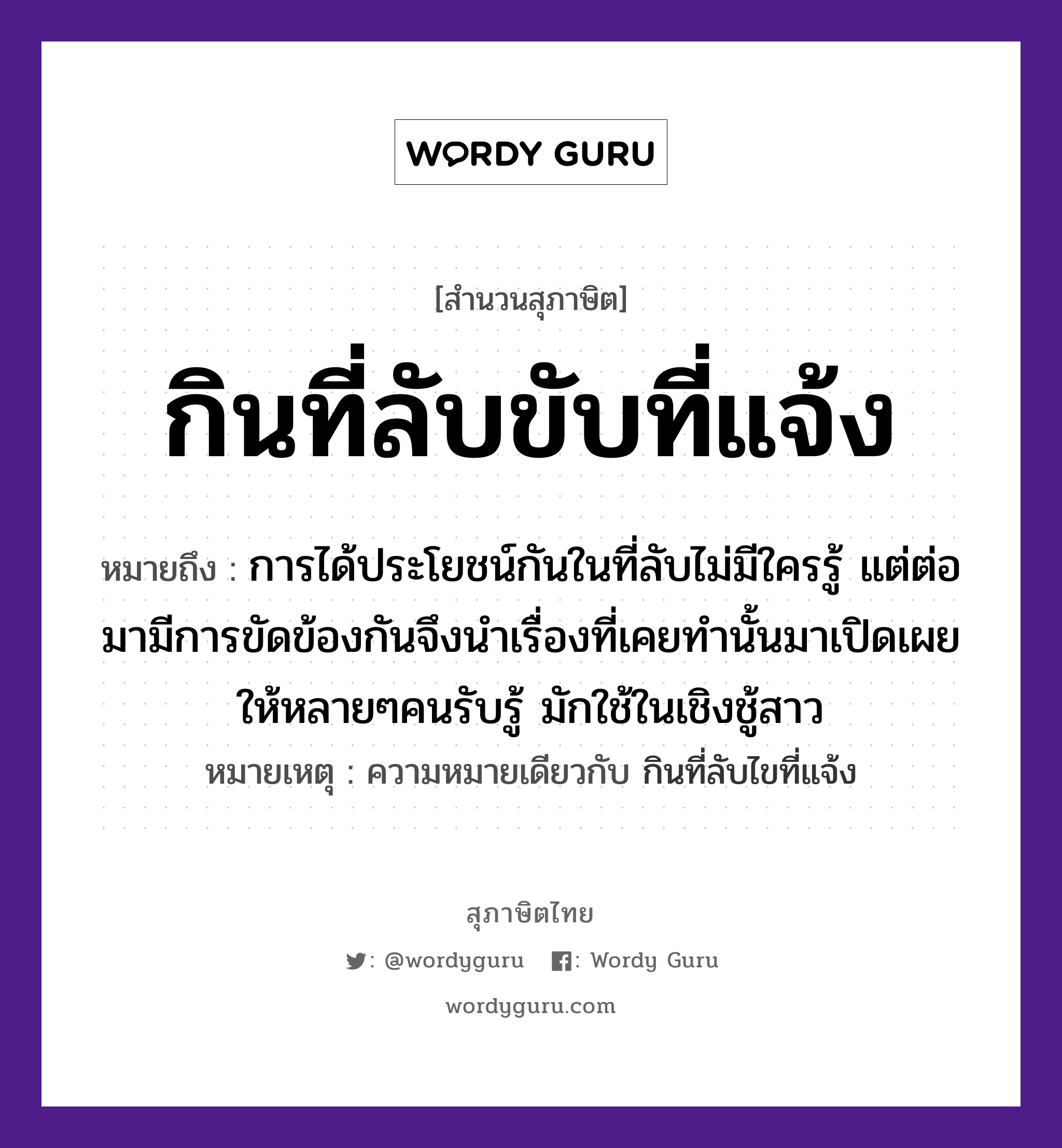 กินที่ลับขับที่แจ้ง ความหมายคืออะไร ใช้ยังไง, สํานวนสุภาษิต กินที่ลับขับที่แจ้ง หมายถึง การได้ประโยชน์กันในที่ลับไม่มีใครรู้ แต่ต่อมามีการขัดข้องกันจึงนำเรื่องที่เคยทำนั้นมาเปิดเผยให้หลายๆคนรับรู้ มักใช้ในเชิงชู้สาว หมายเหตุ ความหมายเดียวกับ กินที่ลับไขที่แจ้ง คำนาม คน