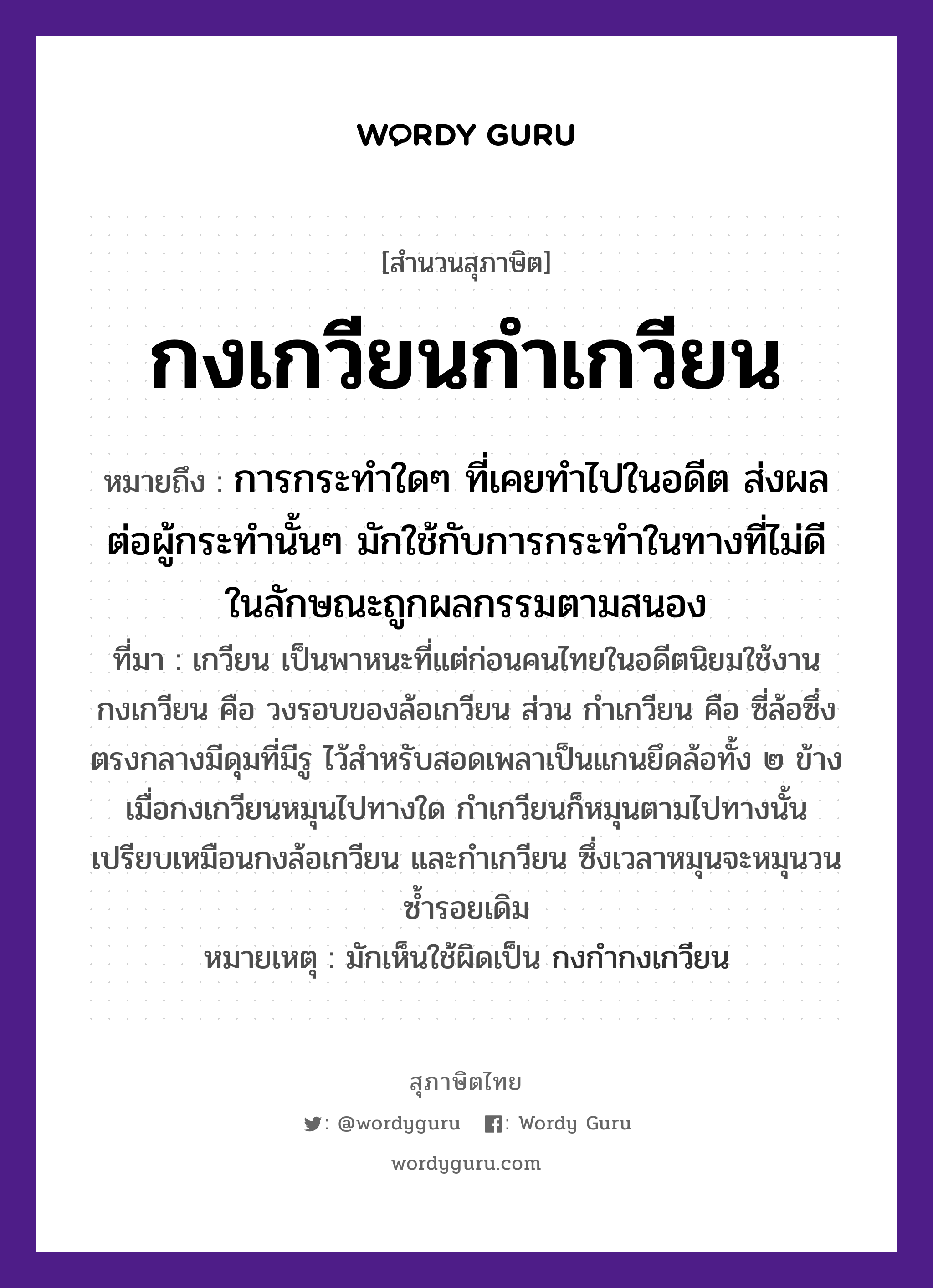 กงเกวียนกำเกวียน ความหมายคืออะไร ใช้ยังไง, สํานวนสุภาษิต กงเกวียนกำเกวียน หมายถึง การกระทำใดๆ ที่เคยทำไปในอดีต ส่งผลต่อผู้กระทำนั้นๆ มักใช้กับการกระทำในทางที่ไม่ดี ในลักษณะถูกผลกรรมตามสนอง ที่มา เกวียน เป็นพาหนะที่แต่ก่อนคนไทยในอดีตนิยมใช้งาน กงเกวียน คือ วงรอบของล้อเกวียน ส่วน กำเกวียน คือ ซี่ล้อซึ่งตรงกลางมีดุมที่มีรู ไว้สำหรับสอดเพลาเป็นแกนยึดล้อทั้ง ๒ ข้าง เมื่อกงเกวียนหมุนไปทางใด กำเกวียนก็หมุนตามไปทางนั้น เปรียบเหมือนกงล้อเกวียน และกำเกวียน ซึ่งเวลาหมุนจะหมุนวนซ้ำรอยเดิม หมายเหตุ มักเห็นใช้ผิดเป็น กงกำกงเกวียน ยานพาหนะ เกวียน