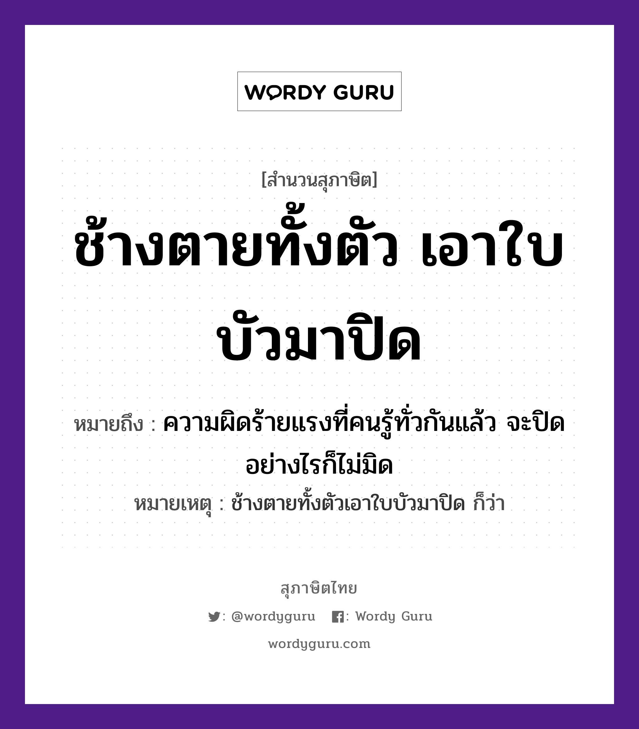 คำสุภาษิต: ช้างตายทั้งตัว เอาใบบัวมาปิด หมายถึง?, หมายถึง ความผิดร้ายแรงที่คนรู้ทั่วกันแล้ว จะปิดอย่างไรก็ไม่มิด หมายเหตุ ช้างตายทั้งตัวเอาใบบัวมาปิด ก็ว่า คำนาม คน สัตว์ ช้าง คำกริยา ตาย