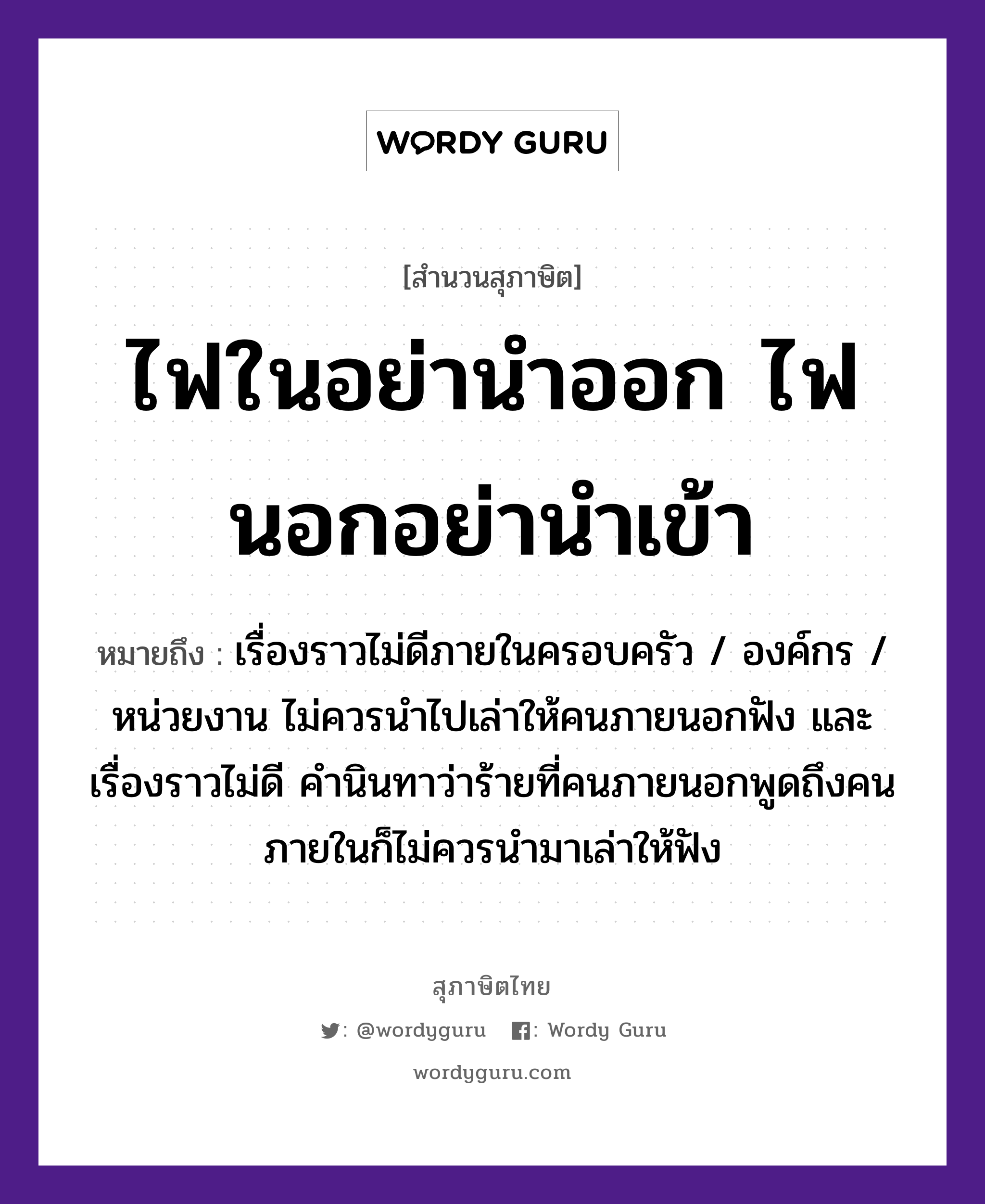 ไฟในอย่านำออก ไฟนอกอย่านำเข้า ความหมายคืออะไร ใช้ยังไง, สํานวนสุภาษิต ไฟในอย่านำออก ไฟนอกอย่านำเข้า หมายถึง เรื่องราวไม่ดีภายในครอบครัว / องค์กร / หน่วยงาน ไม่ควรนำไปเล่าให้คนภายนอกฟัง และเรื่องราวไม่ดี คำนินทาว่าร้ายที่คนภายนอกพูดถึงคนภายในก็ไม่ควรนำมาเล่าให้ฟัง คำนาม คน คำกริยา เล่า, ฟัง, นินทา ธรรมชาติ ไฟ