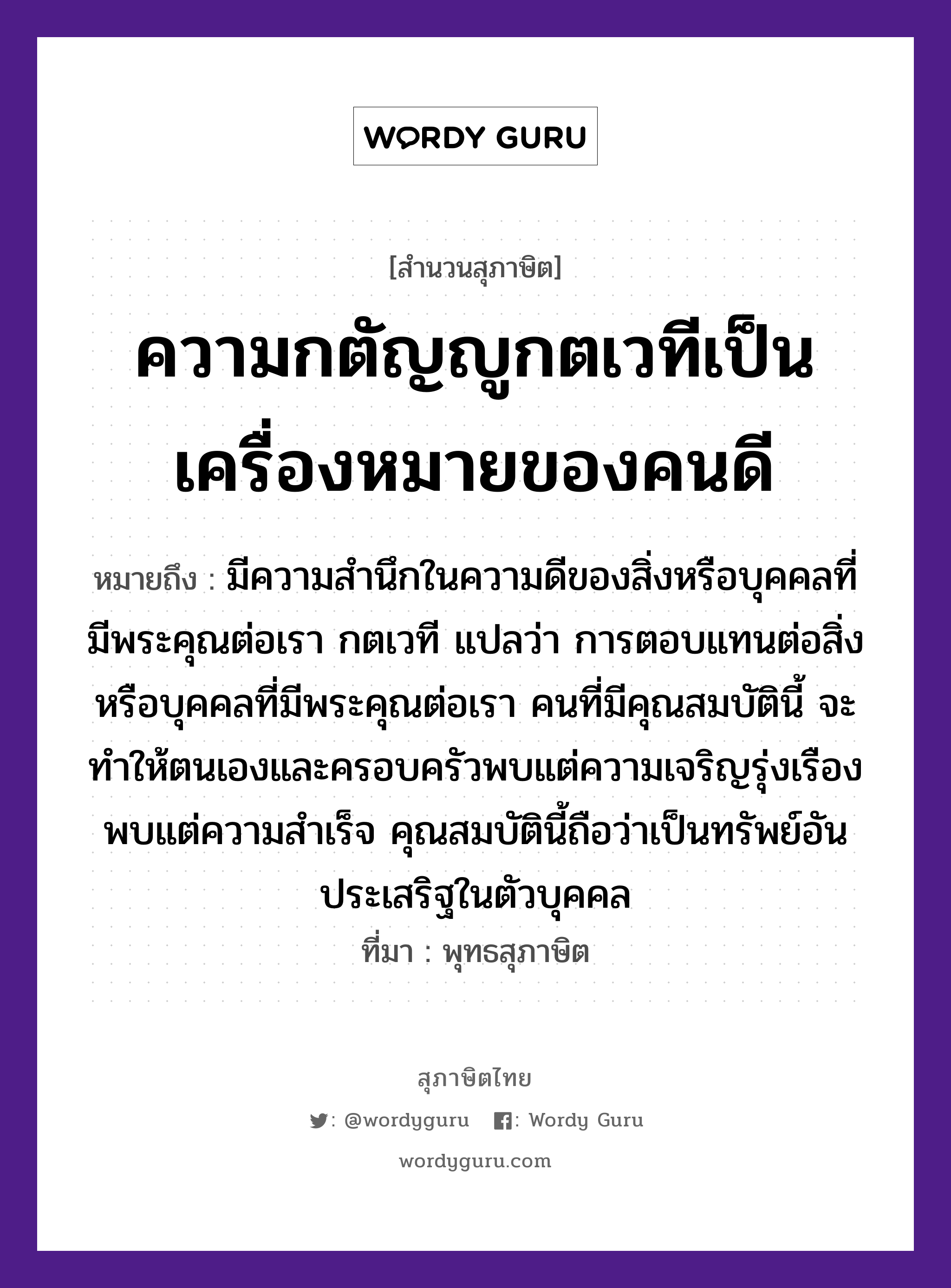 ความกตัญญูกตเวทีเป็นเครื่องหมายของคนดี ความหมายคืออะไร ใช้ยังไง, สํานวนสุภาษิต ความกตัญญูกตเวทีเป็นเครื่องหมายของคนดี หมายถึง มีความสำนึกในความดีของสิ่งหรือบุคคลที่มีพระคุณต่อเรา กตเวที แปลว่า การตอบแทนต่อสิ่งหรือบุคคลที่มีพระคุณต่อเรา คนที่มีคุณสมบัตินี้ จะทำให้ตนเองและครอบครัวพบแต่ความเจริญรุ่งเรือง พบแต่ความสำเร็จ คุณสมบัตินี้ถือว่าเป็นทรัพย์อันประเสริฐในตัวบุคคล ที่มา พุทธสุภาษิต คำนาม คน อวัยวะ ตัว