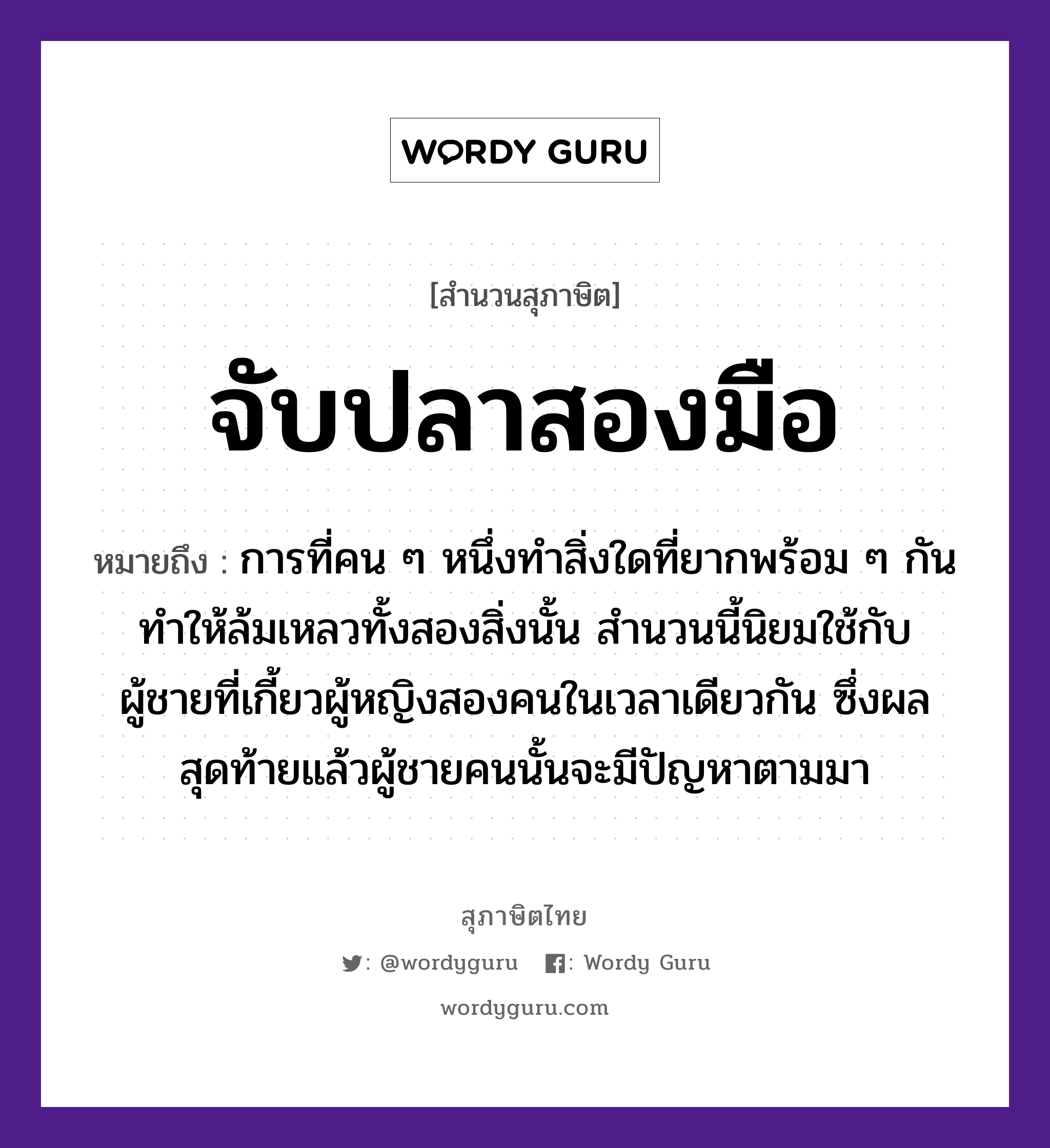 สำนวนไทย: จับปลาสองมือ หมายถึง?, สํานวนไทย จับปลาสองมือ หมายถึง การที่คน ๆ หนึ่งทำสิ่งใดที่ยากพร้อม ๆ กัน ทำให้ล้มเหลวทั้งสองสิ่งนั้น สำนวนนี้นิยมใช้กับผู้ชายที่เกี้ยวผู้หญิงสองคนในเวลาเดียวกัน ซึ่งผลสุดท้ายแล้วผู้ชายคนนั้นจะมีปัญหาตามมา อวัยวะ มือ คำกริยา จับ คำนาม คน, ชาย, หญิง สัตว์ ปลา