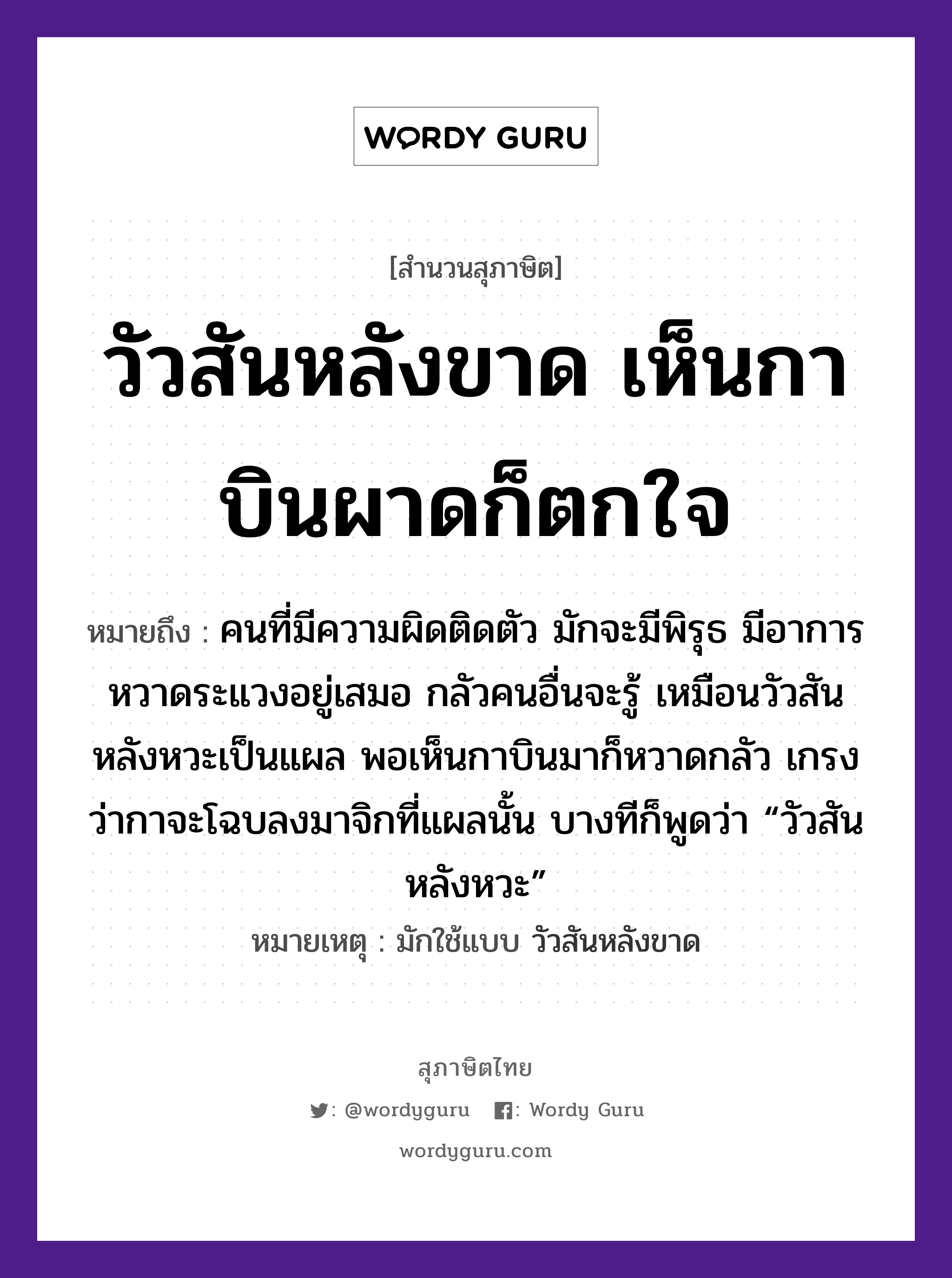 วัวสันหลังขาด เห็นกาบินผาดก็ตกใจ ความหมายคืออะไร ใช้ยังไง, สํานวนสุภาษิต วัวสันหลังขาด เห็นกาบินผาดก็ตกใจ หมายถึง คนที่มีความผิดติดตัว มักจะมีพิรุธ มีอาการหวาดระแวงอยู่เสมอ กลัวคนอื่นจะรู้ เหมือนวัวสันหลังหวะเป็นแผล พอเห็นกาบินมาก็หวาดกลัว เกรงว่ากาจะโฉบลงมาจิกที่แผลนั้น บางทีก็พูดว่า “วัวสันหลังหวะ” หมายเหตุ มักใช้แบบ วัวสันหลังขาด คำนาม คน สัตว์ วัว, กา อวัยวะ ใจ, ตัว