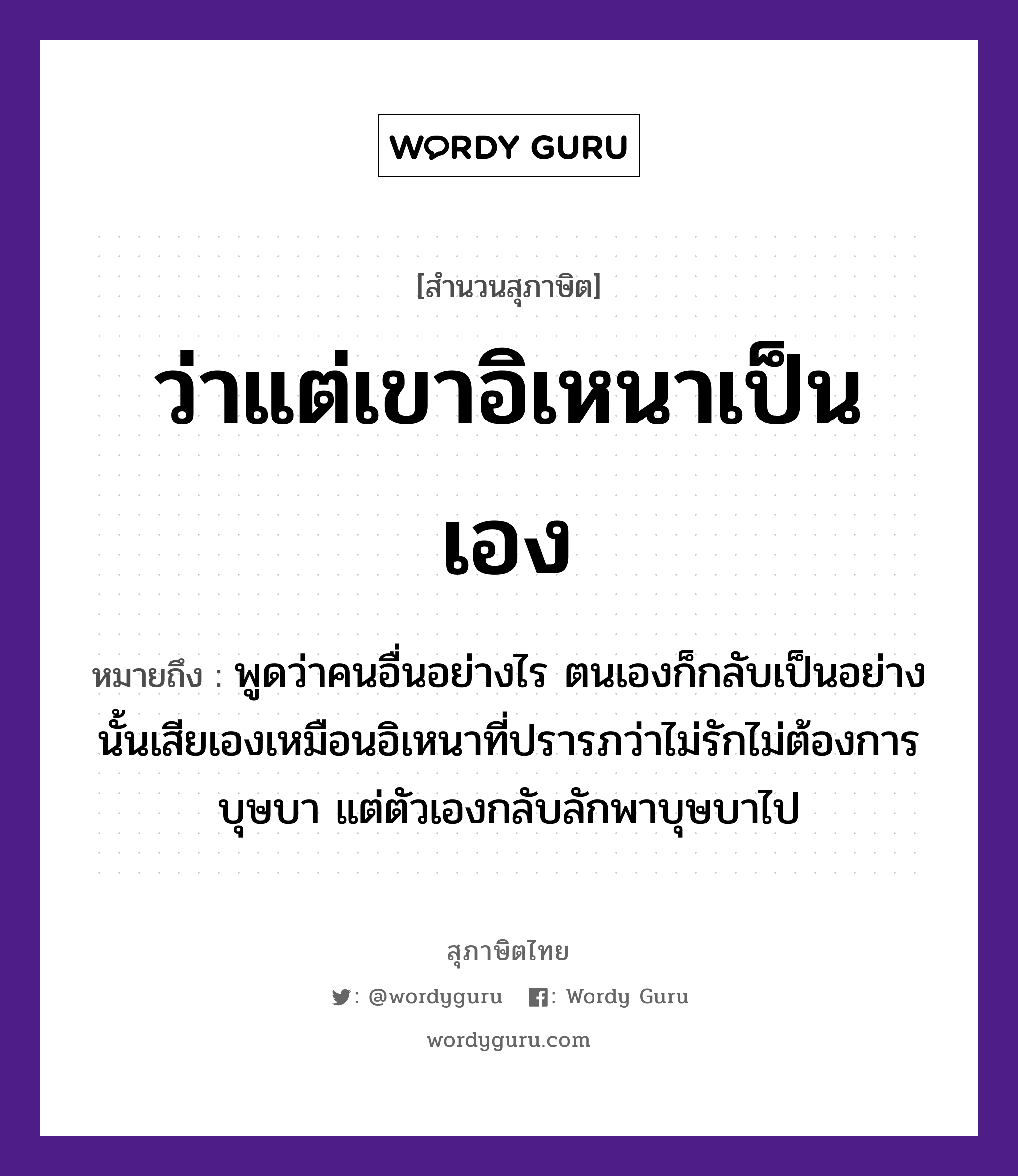 ว่าแต่เขาอิเหนาเป็นเอง ความหมายคืออะไร ใช้ยังไง, สํานวนสุภาษิต ว่าแต่เขาอิเหนาเป็นเอง หมายถึง พูดว่าคนอื่นอย่างไร ตนเองก็กลับเป็นอย่างนั้นเสียเองเหมือนอิเหนาที่ปรารภว่าไม่รักไม่ต้องการบุษบา แต่ตัวเองกลับลักพาบุษบาไป คำกริยา รัก คำนาม คน อวัยวะ ตัว