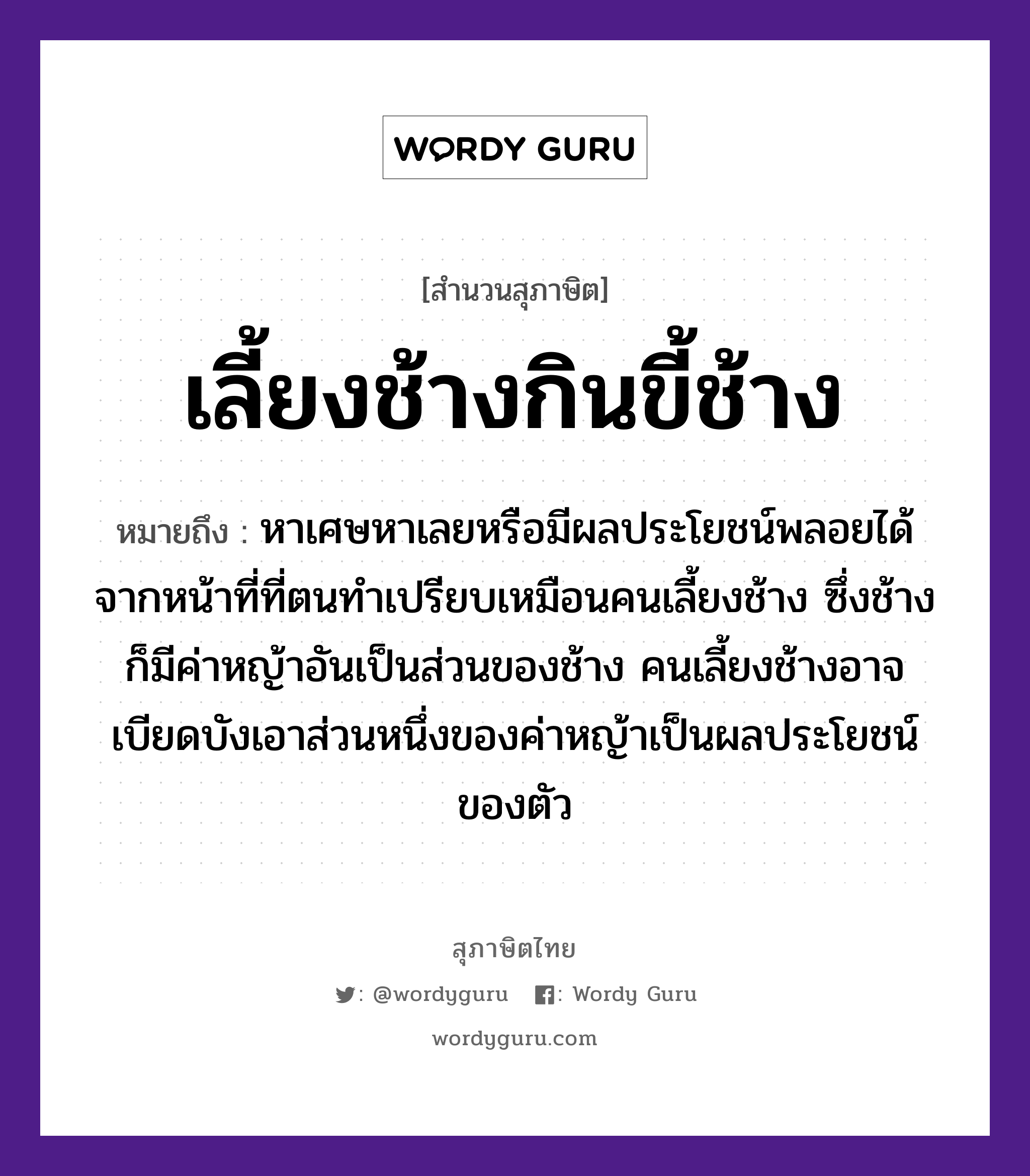 เลี้ยงช้างกินขี้ช้าง ความหมายคืออะไร ใช้ยังไง, สํานวนสุภาษิต เลี้ยงช้างกินขี้ช้าง หมายถึง หาเศษหาเลยหรือมีผลประโยชน์พลอยได้จากหน้าที่ที่ตนทำเปรียบเหมือนคนเลี้ยงช้าง ซึ่งช้างก็มีค่าหญ้าอันเป็นส่วนของช้าง คนเลี้ยงช้างอาจเบียดบังเอาส่วนหนึ่งของค่าหญ้าเป็นผลประโยชน์ของตัว คำนาม คน สัตว์ ช้าง อวัยวะ ตัว, หน้า ธรรมชาติ หญ้า