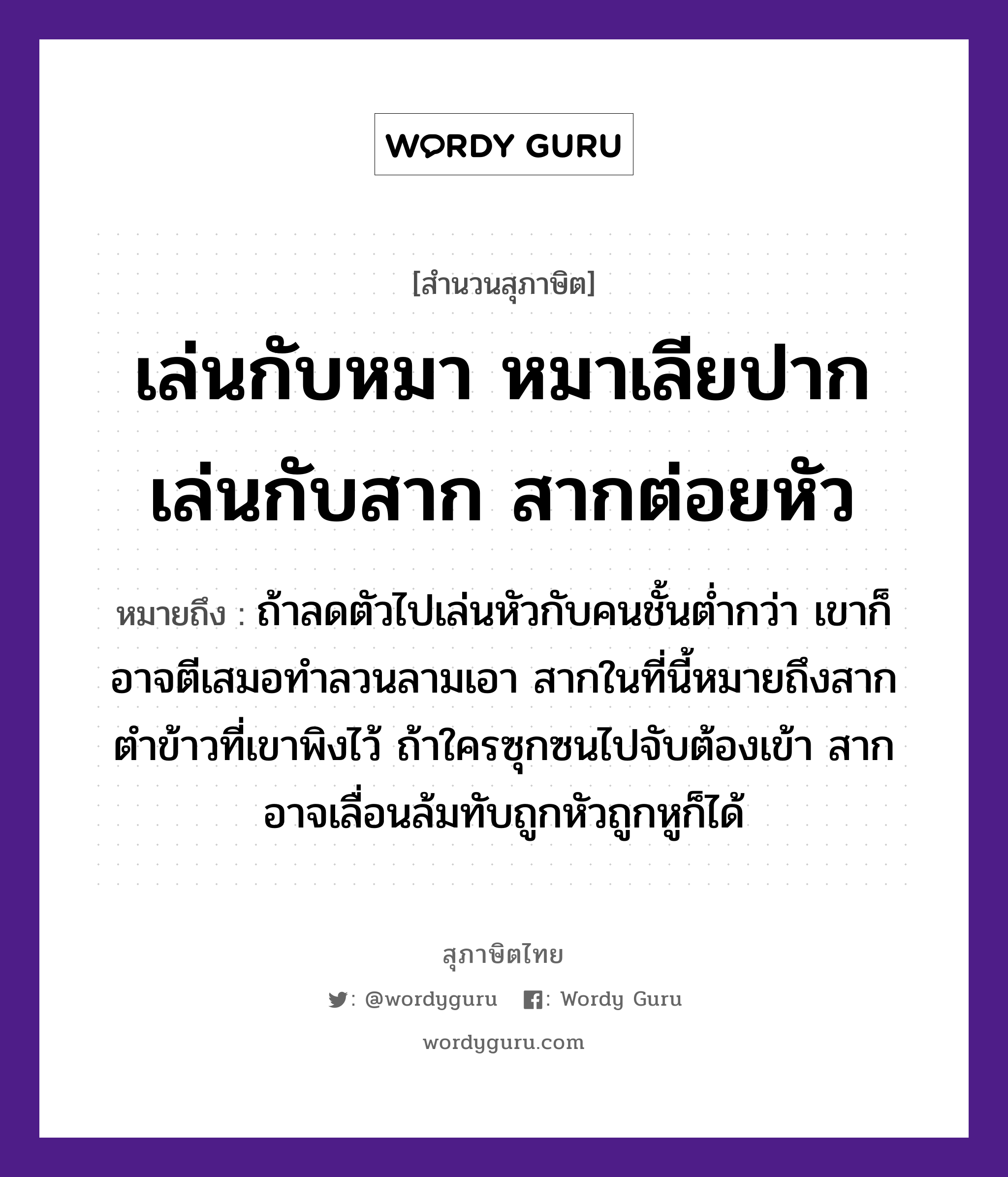 เล่นกับหมา หมาเลียปาก เล่นกับสาก สากต่อยหัว ความหมายคืออะไร ใช้ยังไง, สํานวนสุภาษิต เล่นกับหมา หมาเลียปาก เล่นกับสาก สากต่อยหัว หมายถึง ถ้าลดตัวไปเล่นหัวกับคนชั้นต่ำกว่า เขาก็อาจตีเสมอทำลวนลามเอา สากในที่นี้หมายถึงสากตำข้าวที่เขาพิงไว้ ถ้าใครซุกซนไปจับต้องเข้า สากอาจเลื่อนล้มทับถูกหัวถูกหูก็ได้ อวัยวะ ปาก, หู, ตัว คำกริยา ตำ, ตี, จับ คำนาม คน สัตว์ หมา อาหาร ข้าว