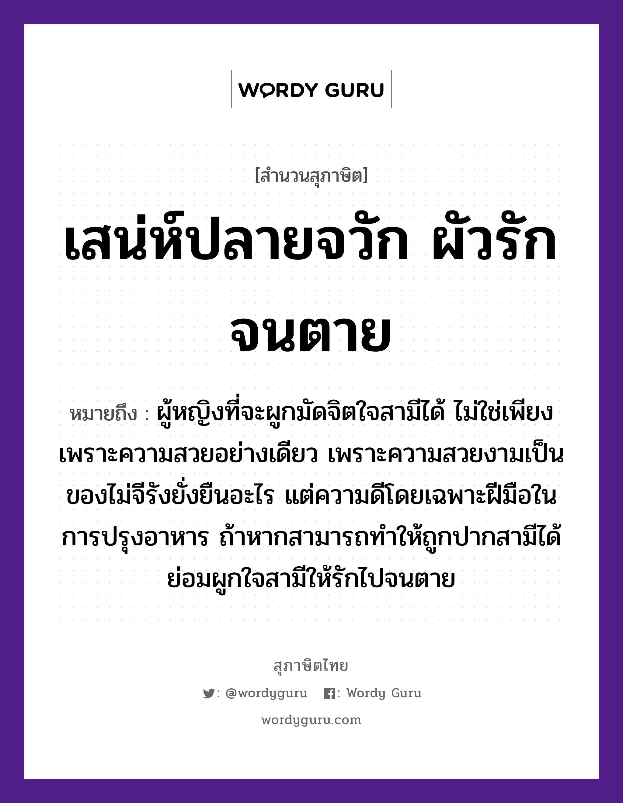 เสน่ห์ปลายจวัก ผัวรักจนตาย ความหมายคืออะไร ใช้ยังไง, สํานวนสุภาษิต เสน่ห์ปลายจวัก ผัวรักจนตาย หมายถึง ผู้หญิงที่จะผูกมัดจิตใจสามีได้ ไม่ใช่เพียงเพราะความสวยอย่างเดียว เพราะความสวยงามเป็นของไม่จีรังยั่งยืนอะไร แต่ความดีโดยเฉพาะฝีมือในการปรุงอาหาร ถ้าหากสามารถทำให้ถูกปากสามีได้ ย่อมผูกใจสามีให้รักไปจนตาย คำนาม หญิง อวัยวะ ใจ, มือ, ปาก คำกริยา รัก, ตาย