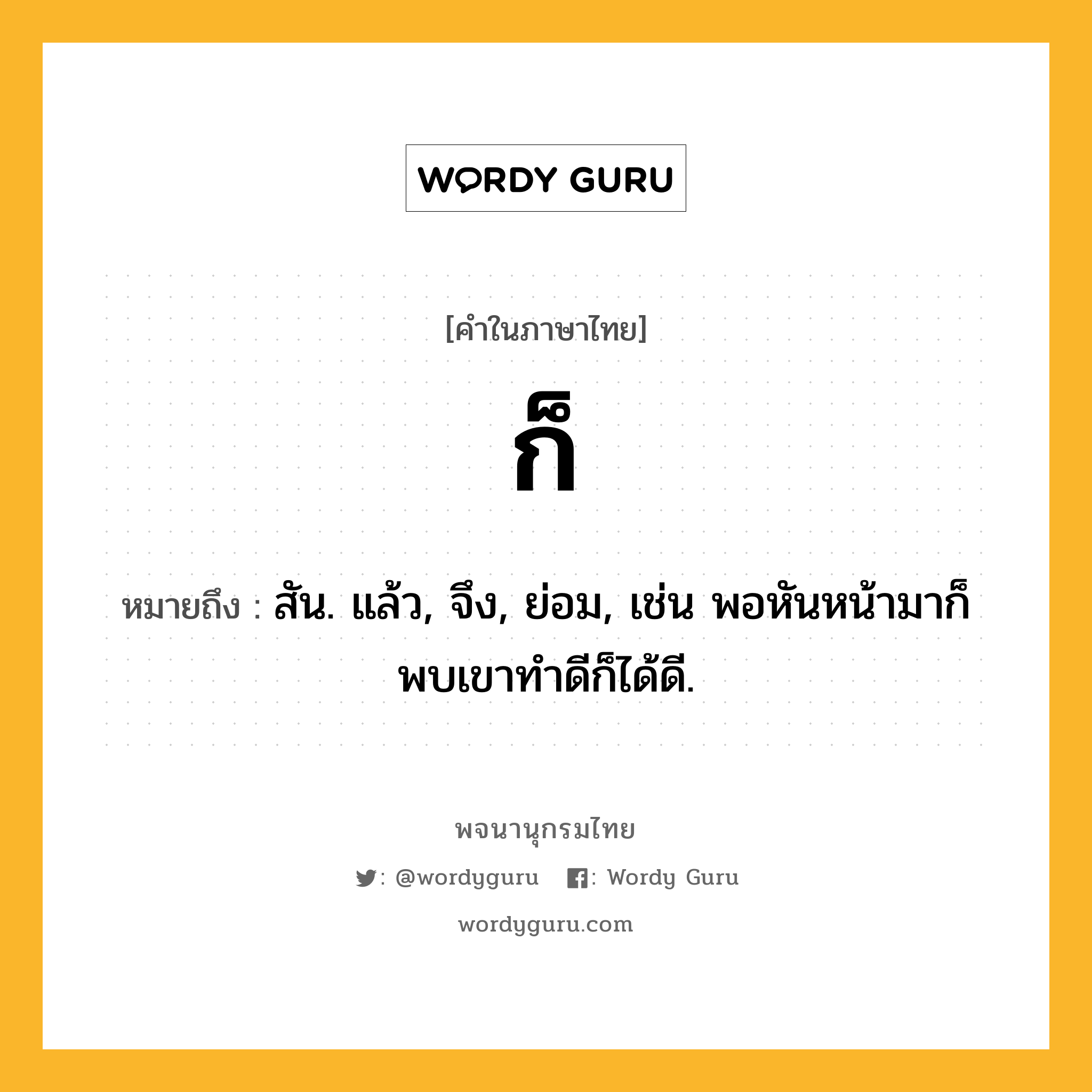 ก็ หมายถึงอะไร?, คำในภาษาไทย ก็ หมายถึง สัน. แล้ว, จึง, ย่อม, เช่น พอหันหน้ามาก็พบเขาทำดีก็ได้ดี.