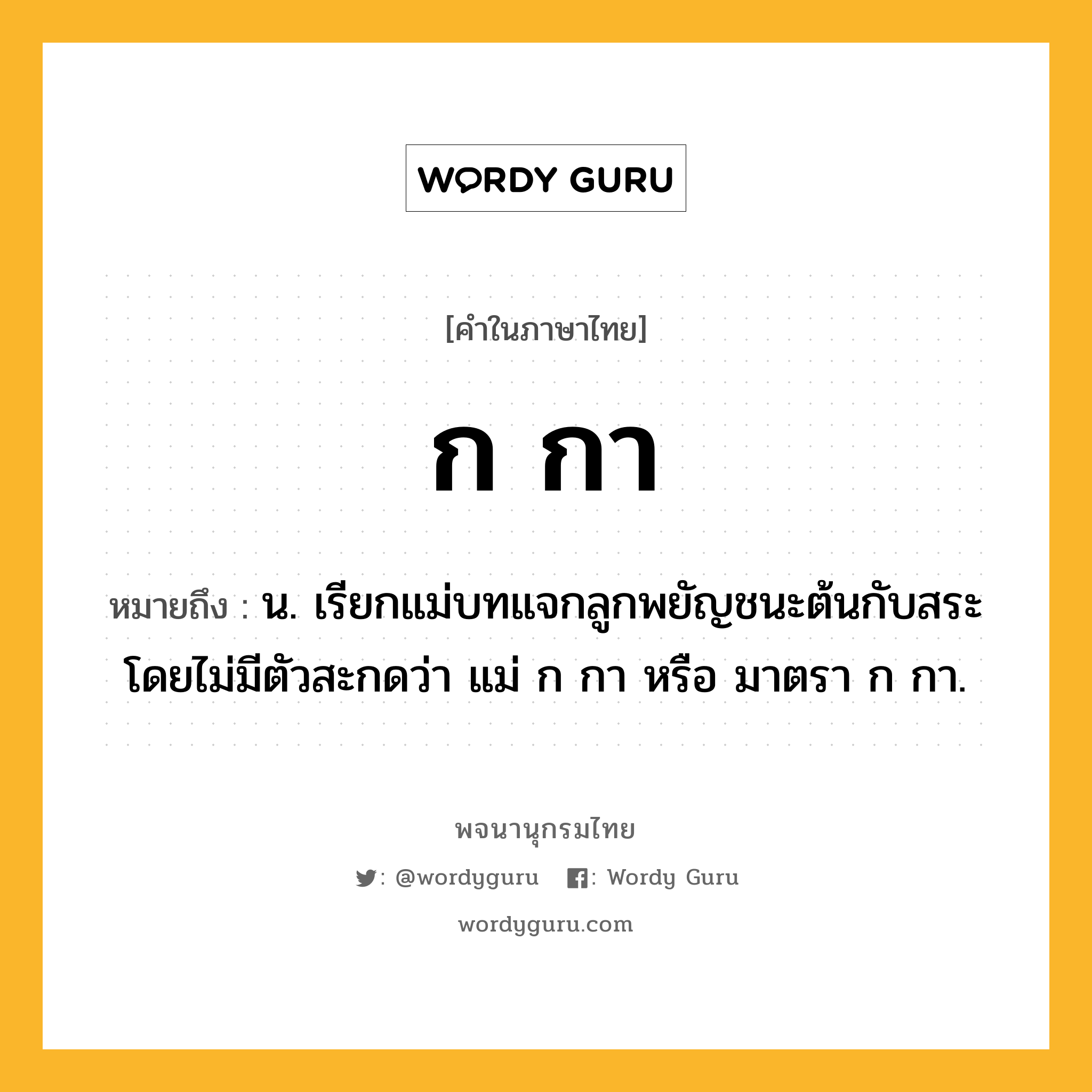 ก กา หมายถึงอะไร?, คำในภาษาไทย ก กา หมายถึง น. เรียกแม่บทแจกลูกพยัญชนะต้นกับสระโดยไม่มีตัวสะกดว่า แม่ ก กา หรือ มาตรา ก กา.