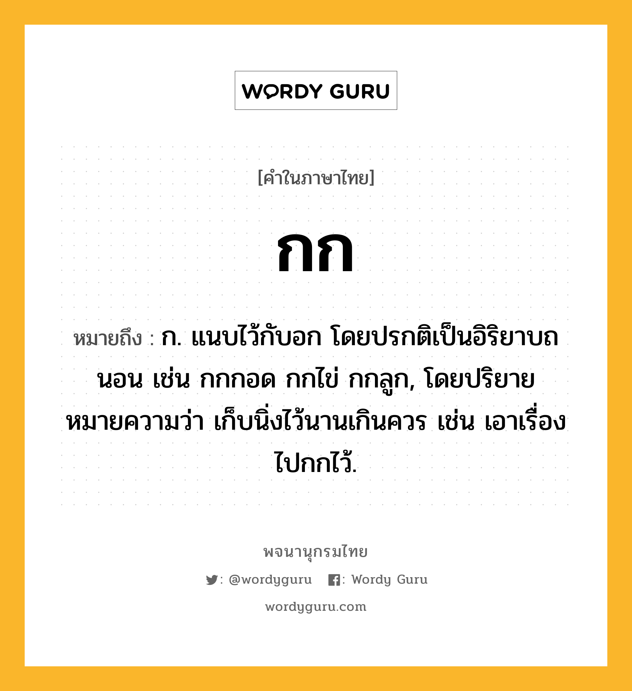 กก หมายถึงอะไร?, คำในภาษาไทย กก หมายถึง ก. แนบไว้กับอก โดยปรกติเป็นอิริยาบถนอน เช่น กกกอด กกไข่ กกลูก, โดยปริยายหมายความว่า เก็บนิ่งไว้นานเกินควร เช่น เอาเรื่องไปกกไว้.