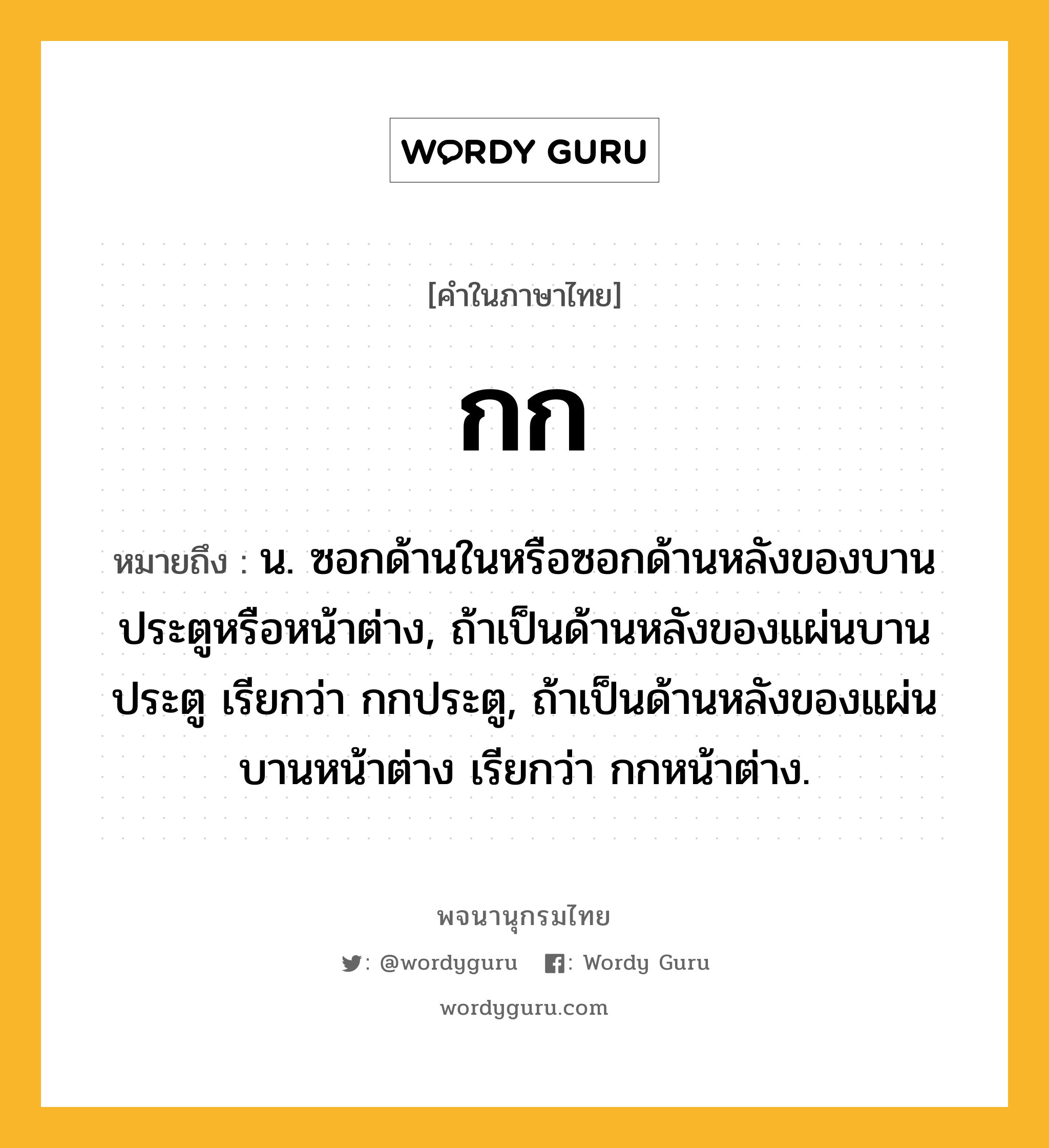 กก หมายถึงอะไร?, คำในภาษาไทย กก หมายถึง น. ซอกด้านในหรือซอกด้านหลังของบานประตูหรือหน้าต่าง, ถ้าเป็นด้านหลังของแผ่นบานประตู เรียกว่า กกประตู, ถ้าเป็นด้านหลังของแผ่นบานหน้าต่าง เรียกว่า กกหน้าต่าง.