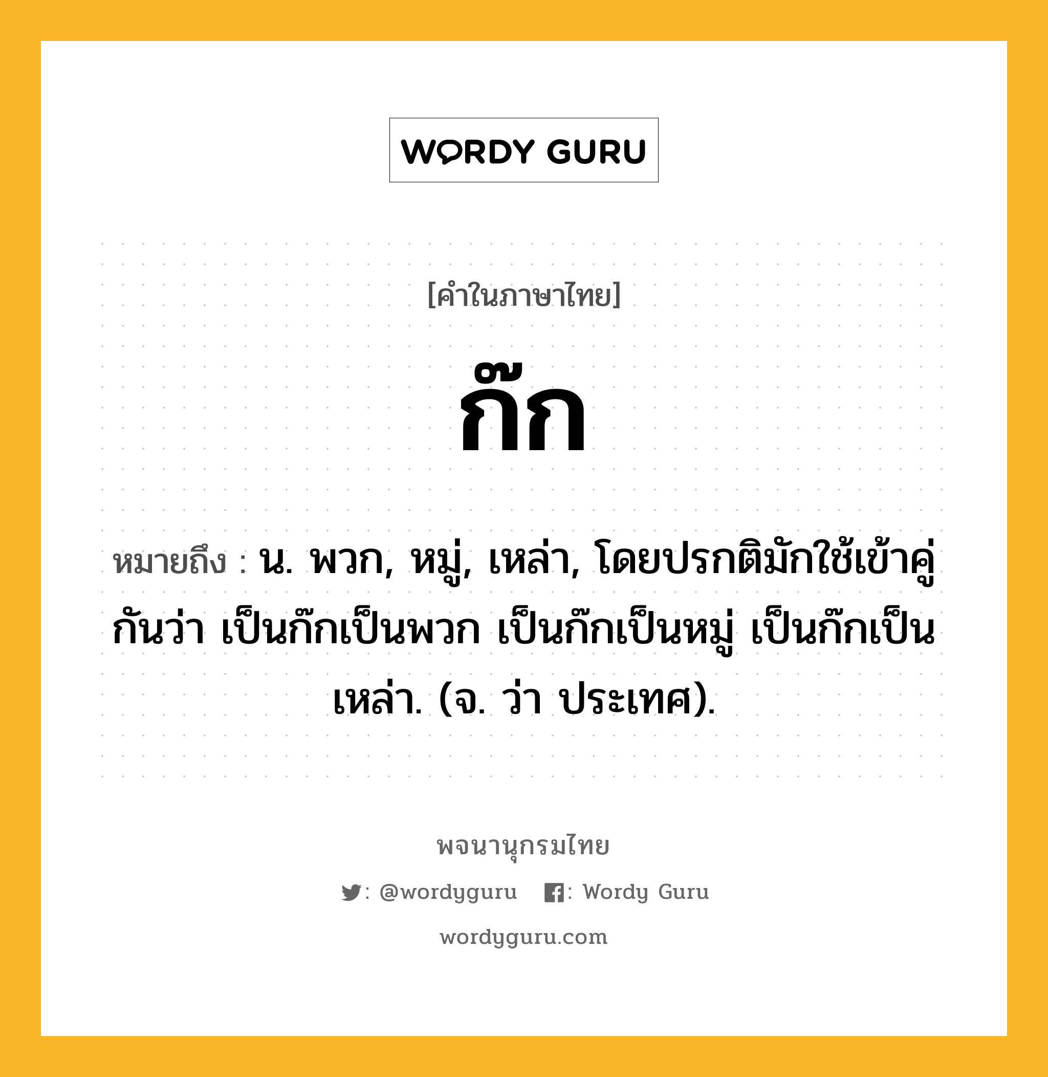 ก๊ก หมายถึงอะไร?, คำในภาษาไทย ก๊ก หมายถึง น. พวก, หมู่, เหล่า, โดยปรกติมักใช้เข้าคู่กันว่า เป็นก๊กเป็นพวก เป็นก๊กเป็นหมู่ เป็นก๊กเป็นเหล่า. (จ. ว่า ประเทศ).