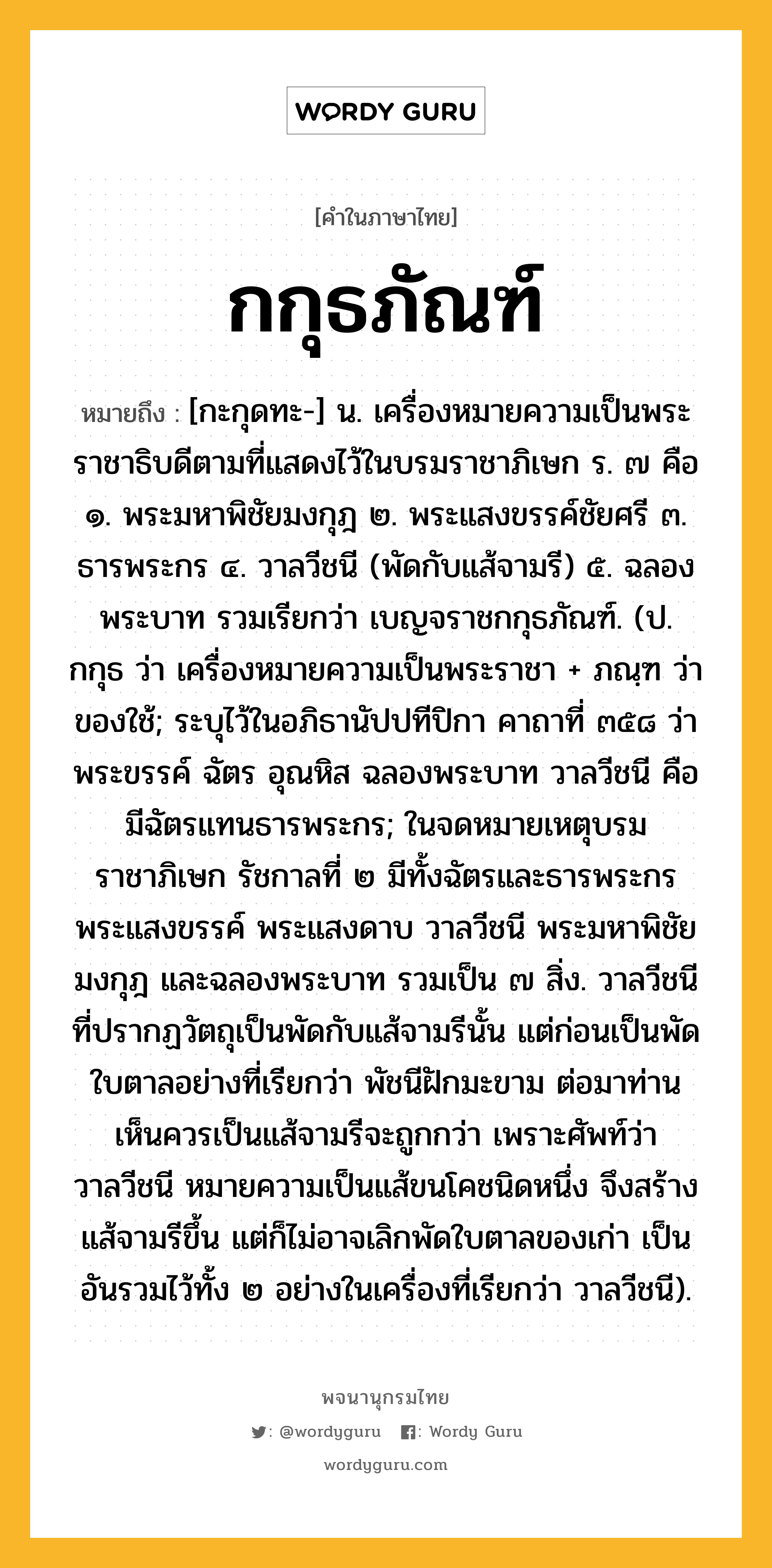 กกุธภัณฑ์ หมายถึงอะไร?, คำในภาษาไทย กกุธภัณฑ์ หมายถึง [กะกุดทะ-] น. เครื่องหมายความเป็นพระราชาธิบดีตามที่แสดงไว้ในบรมราชาภิเษก ร. ๗ คือ ๑. พระมหาพิชัยมงกุฎ ๒. พระแสงขรรค์ชัยศรี ๓. ธารพระกร ๔. วาลวีชนี (พัดกับแส้จามรี) ๕. ฉลองพระบาท รวมเรียกว่า เบญจราชกกุธภัณฑ์. (ป. กกุธ ว่า เครื่องหมายความเป็นพระราชา + ภณฺฑ ว่า ของใช้; ระบุไว้ในอภิธานัปปทีปิกา คาถาที่ ๓๕๘ ว่า พระขรรค์ ฉัตร อุณหิส ฉลองพระบาท วาลวีชนี คือ มีฉัตรแทนธารพระกร; ในจดหมายเหตุบรมราชาภิเษก รัชกาลที่ ๒ มีทั้งฉัตรและธารพระกร พระแสงขรรค์ พระแสงดาบ วาลวีชนี พระมหาพิชัยมงกุฎ และฉลองพระบาท รวมเป็น ๗ สิ่ง. วาลวีชนี ที่ปรากฏวัตถุเป็นพัดกับแส้จามรีนั้น แต่ก่อนเป็นพัดใบตาลอย่างที่เรียกว่า พัชนีฝักมะขาม ต่อมาท่านเห็นควรเป็นแส้จามรีจะถูกกว่า เพราะศัพท์ว่าวาลวีชนี หมายความเป็นแส้ขนโคชนิดหนึ่ง จึงสร้างแส้จามรีขึ้น แต่ก็ไม่อาจเลิกพัดใบตาลของเก่า เป็นอันรวมไว้ทั้ง ๒ อย่างในเครื่องที่เรียกว่า วาลวีชนี).