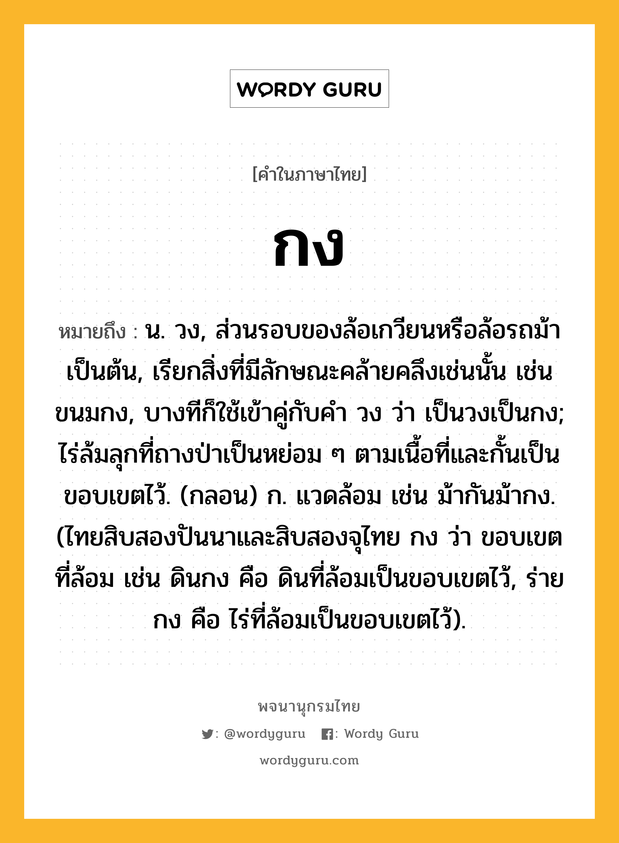 กง หมายถึงอะไร?, คำในภาษาไทย กง หมายถึง น. วง, ส่วนรอบของล้อเกวียนหรือล้อรถม้าเป็นต้น, เรียกสิ่งที่มีลักษณะคล้ายคลึงเช่นนั้น เช่น ขนมกง, บางทีก็ใช้เข้าคู่กับคํา วง ว่า เป็นวงเป็นกง; ไร่ล้มลุกที่ถางป่าเป็นหย่อม ๆ ตามเนื้อที่และกั้นเป็นขอบเขตไว้. (กลอน) ก. แวดล้อม เช่น ม้ากันม้ากง. (ไทยสิบสองปันนาและสิบสองจุไทย กง ว่า ขอบเขตที่ล้อม เช่น ดินกง คือ ดินที่ล้อมเป็นขอบเขตไว้, ร่ายกง คือ ไร่ที่ล้อมเป็นขอบเขตไว้).