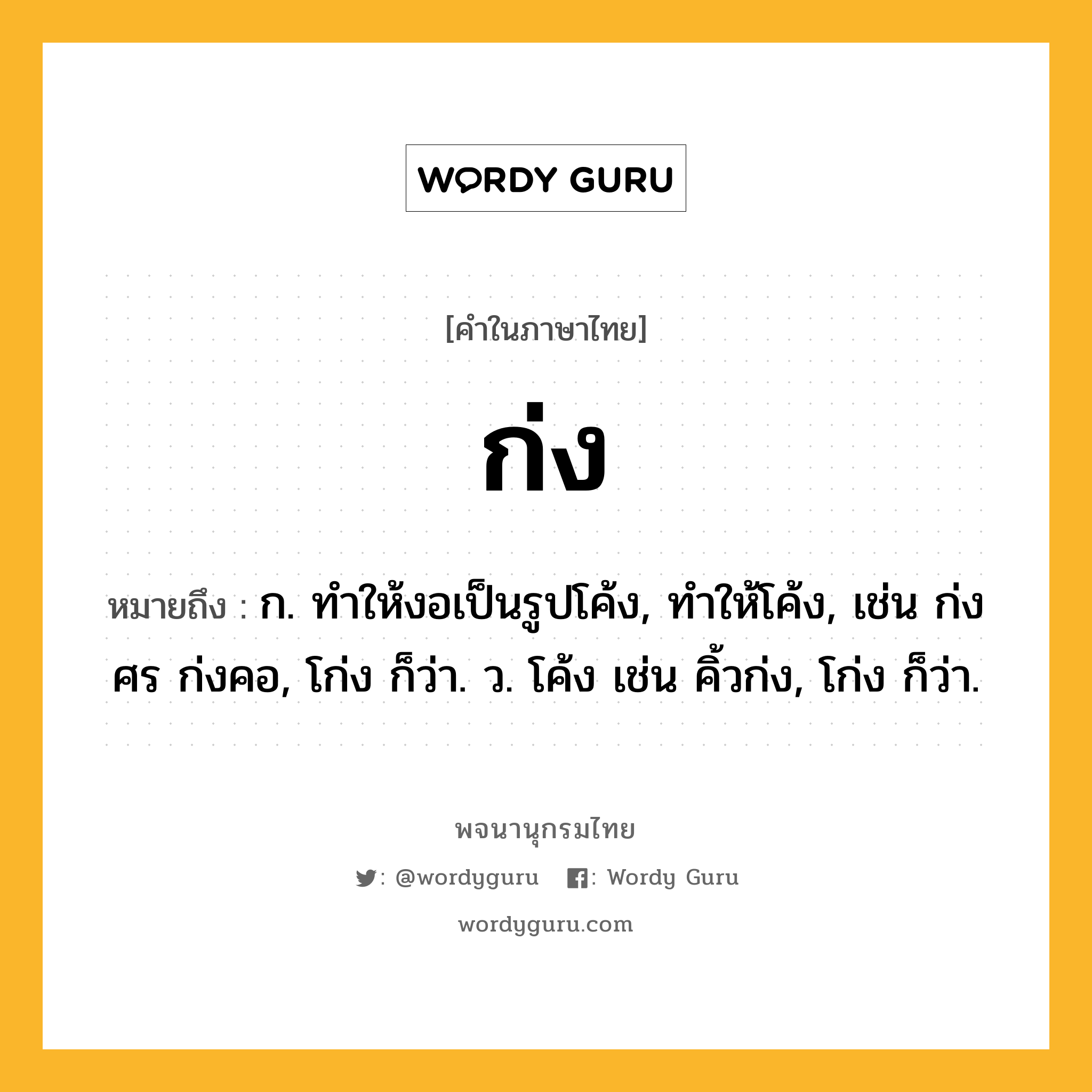 ก่ง หมายถึงอะไร?, คำในภาษาไทย ก่ง หมายถึง ก. ทำให้งอเป็นรูปโค้ง, ทำให้โค้ง, เช่น ก่งศร ก่งคอ, โก่ง ก็ว่า. ว. โค้ง เช่น คิ้วก่ง, โก่ง ก็ว่า.