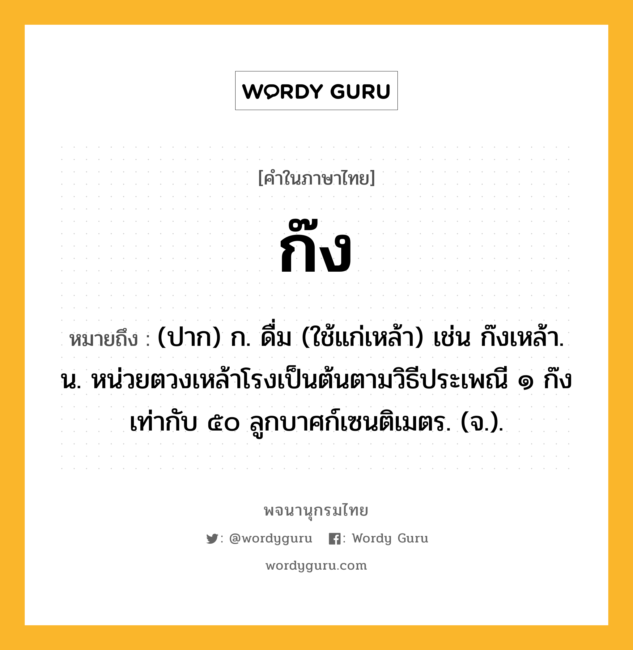 ก๊ง หมายถึงอะไร?, คำในภาษาไทย ก๊ง หมายถึง (ปาก) ก. ดื่ม (ใช้แก่เหล้า) เช่น ก๊งเหล้า. น. หน่วยตวงเหล้าโรงเป็นต้นตามวิธีประเพณี ๑ ก๊ง เท่ากับ ๕๐ ลูกบาศก์เซนติเมตร. (จ.).