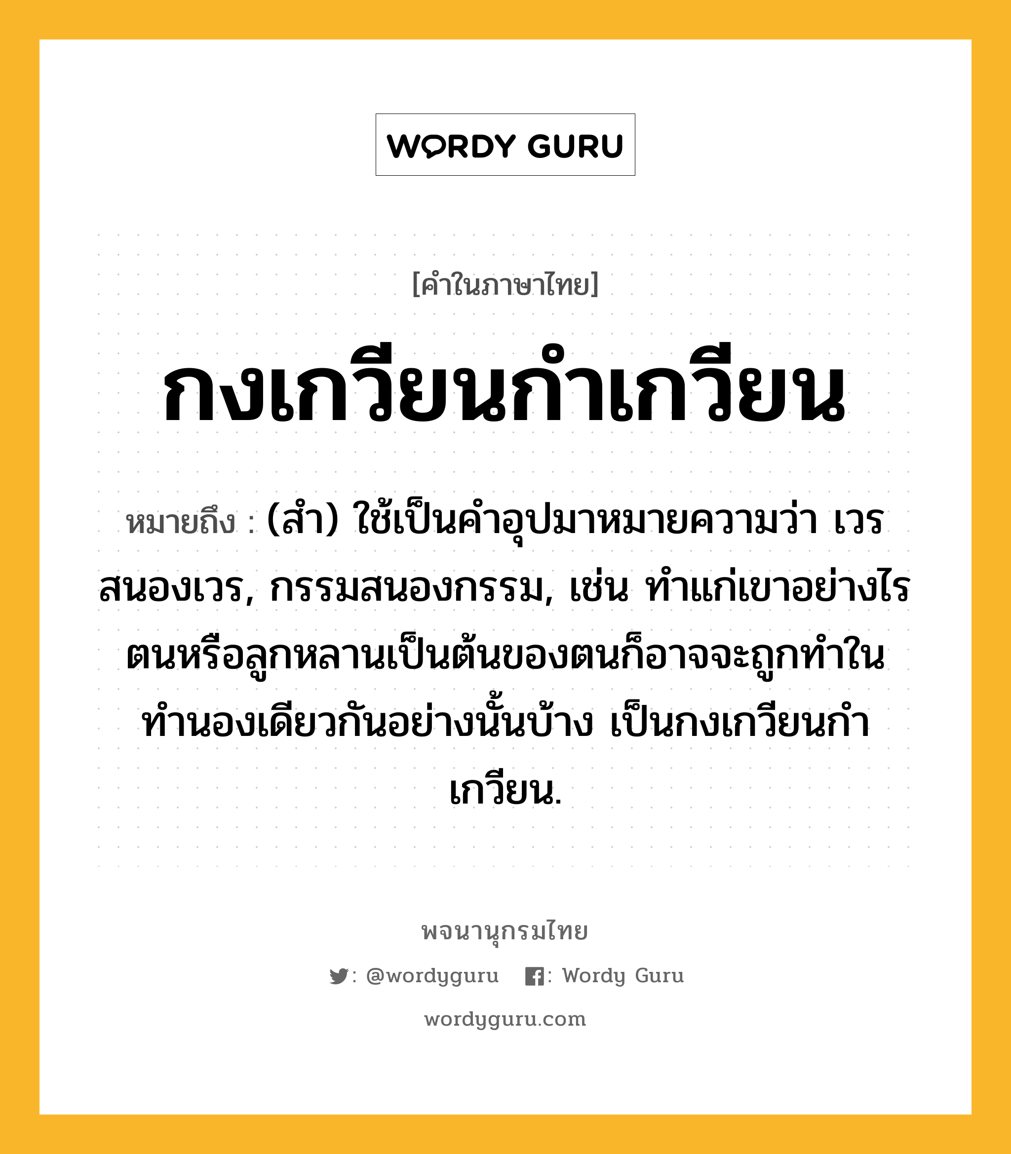 กงเกวียนกำเกวียน หมายถึงอะไร?, คำในภาษาไทย กงเกวียนกำเกวียน หมายถึง (สํา) ใช้เป็นคําอุปมาหมายความว่า เวรสนองเวร, กรรมสนองกรรม, เช่น ทําแก่เขาอย่างไร ตนหรือลูกหลานเป็นต้นของตนก็อาจจะถูกทำในทำนองเดียวกันอย่างนั้นบ้าง เป็นกงเกวียนกําเกวียน.