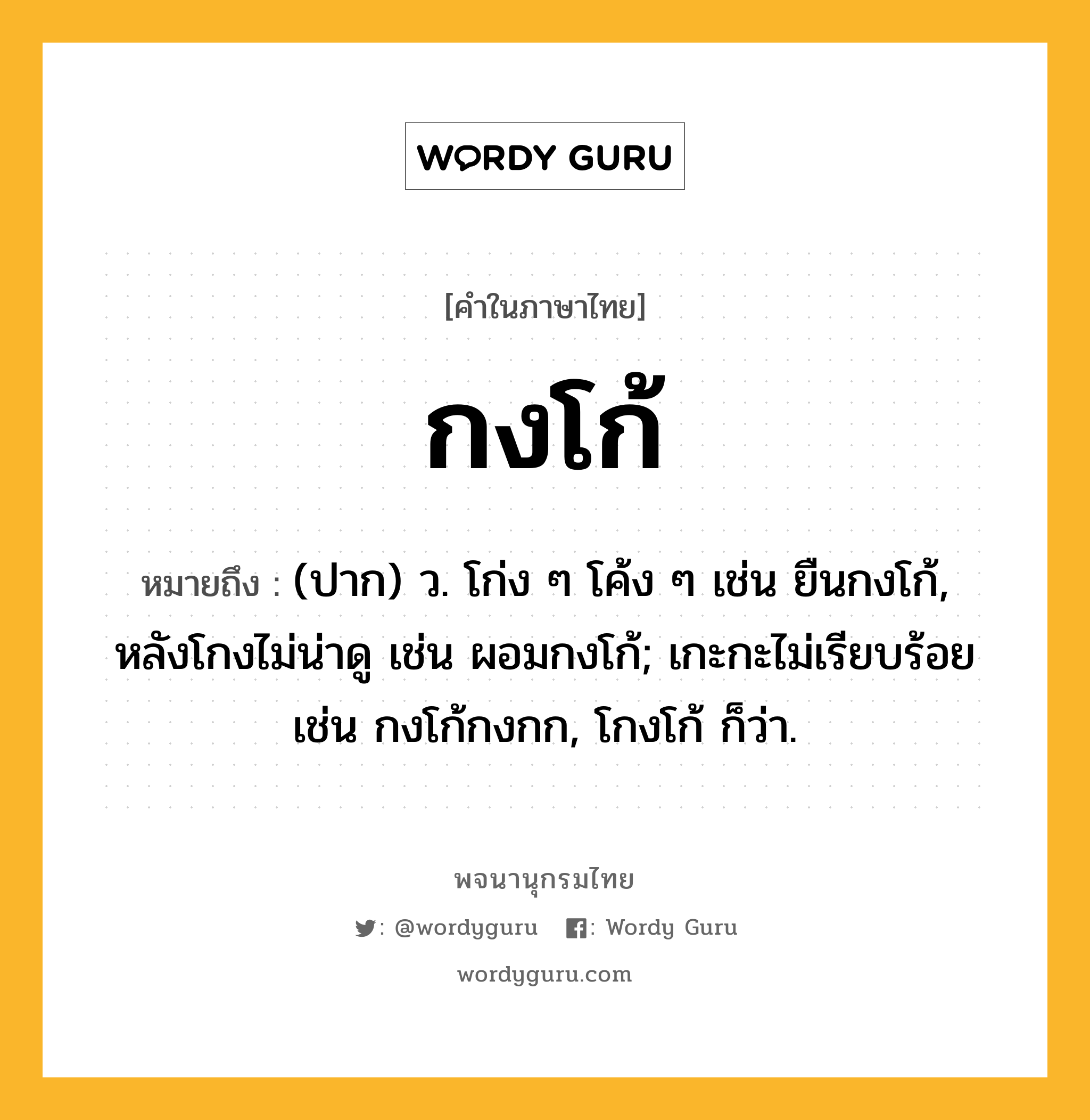 กงโก้ หมายถึงอะไร?, คำในภาษาไทย กงโก้ หมายถึง (ปาก) ว. โก่ง ๆ โค้ง ๆ เช่น ยืนกงโก้, หลังโกงไม่น่าดู เช่น ผอมกงโก้; เกะกะไม่เรียบร้อย เช่น กงโก้กงกก, โกงโก้ ก็ว่า.