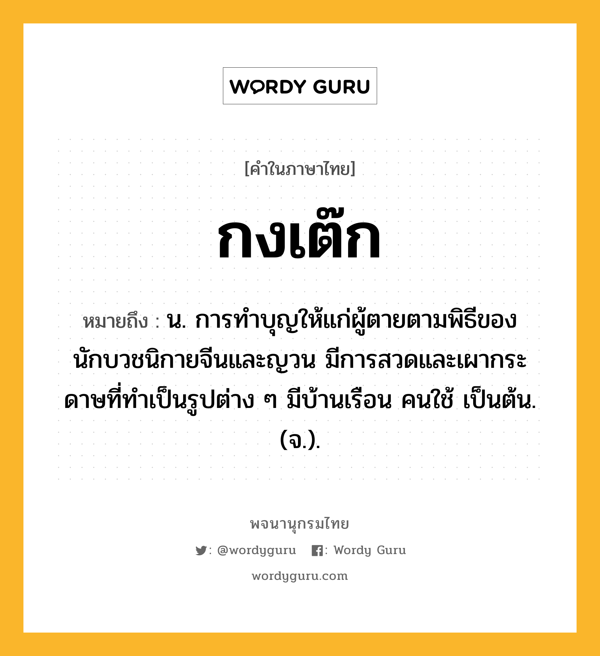 กงเต๊ก หมายถึงอะไร?, คำในภาษาไทย กงเต๊ก หมายถึง น. การทําบุญให้แก่ผู้ตายตามพิธีของนักบวชนิกายจีนและญวน มีการสวดและเผากระดาษที่ทําเป็นรูปต่าง ๆ มีบ้านเรือน คนใช้ เป็นต้น. (จ.).