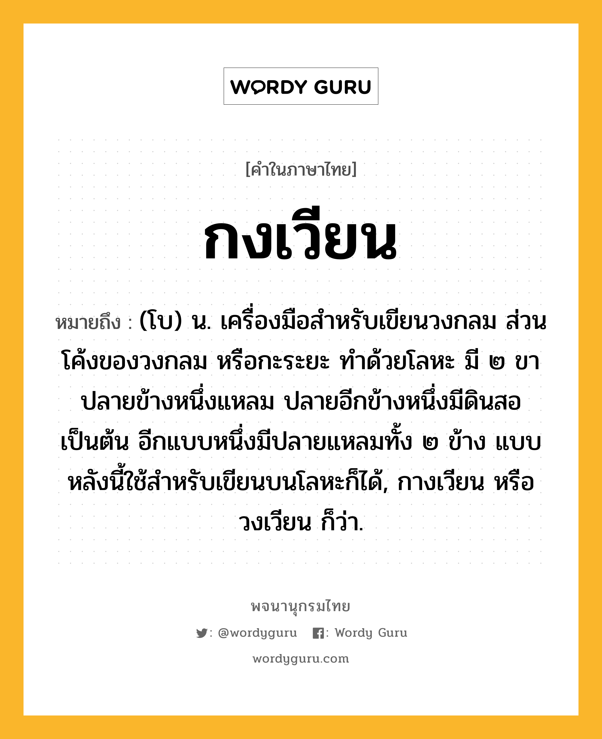 กงเวียน หมายถึงอะไร?, คำในภาษาไทย กงเวียน หมายถึง (โบ) น. เครื่องมือสำหรับเขียนวงกลม ส่วนโค้งของวงกลม หรือกะระยะ ทำด้วยโลหะ มี ๒ ขา ปลายข้างหนึ่งแหลม ปลายอีกข้างหนึ่งมีดินสอเป็นต้น อีกแบบหนึ่งมีปลายแหลมทั้ง ๒ ข้าง แบบหลังนี้ใช้สำหรับเขียนบนโลหะก็ได้, กางเวียน หรือ วงเวียน ก็ว่า.