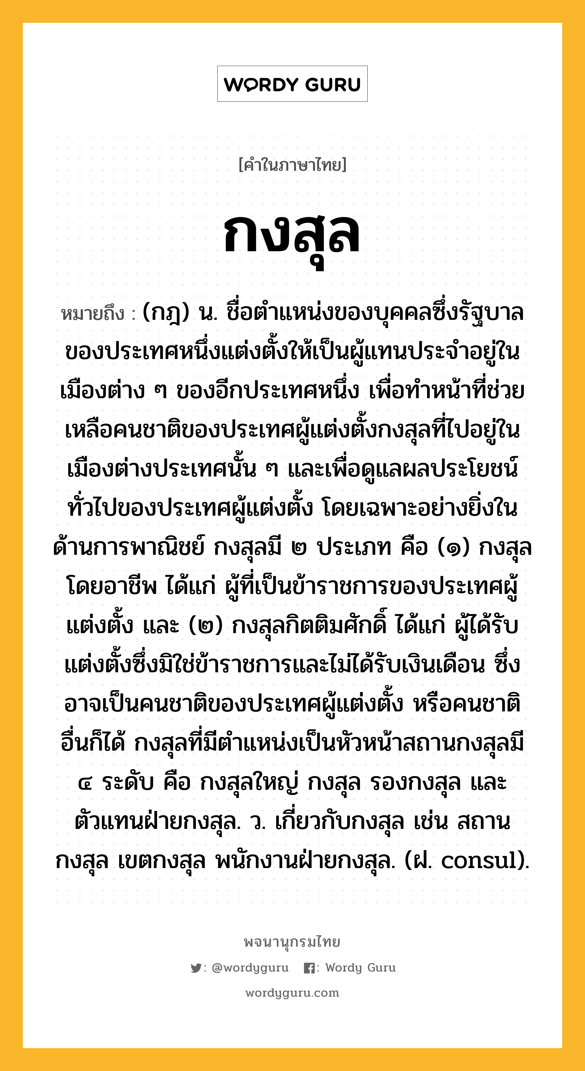 กงสุล หมายถึงอะไร?, คำในภาษาไทย กงสุล หมายถึง (กฎ) น. ชื่อตําแหน่งของบุคคลซึ่งรัฐบาลของประเทศหนึ่งแต่งตั้งให้เป็นผู้แทนประจําอยู่ในเมืองต่าง ๆ ของอีกประเทศหนึ่ง เพื่อทําหน้าที่ช่วยเหลือคนชาติของประเทศผู้แต่งตั้งกงสุลที่ไปอยู่ในเมืองต่างประเทศนั้น ๆ และเพื่อดูแลผลประโยชน์ทั่วไปของประเทศผู้แต่งตั้ง โดยเฉพาะอย่างยิ่งในด้านการพาณิชย์ กงสุลมี ๒ ประเภท คือ (๑) กงสุลโดยอาชีพ ได้แก่ ผู้ที่เป็นข้าราชการของประเทศผู้แต่งตั้ง และ (๒) กงสุลกิตติมศักดิ์ ได้แก่ ผู้ได้รับแต่งตั้งซึ่งมิใช่ข้าราชการและไม่ได้รับเงินเดือน ซึ่งอาจเป็นคนชาติของประเทศผู้แต่งตั้ง หรือคนชาติอื่นก็ได้ กงสุลที่มีตําแหน่งเป็นหัวหน้าสถานกงสุลมี ๔ ระดับ คือ กงสุลใหญ่ กงสุล รองกงสุล และตัวแทนฝ่ายกงสุล. ว. เกี่ยวกับกงสุล เช่น สถานกงสุล เขตกงสุล พนักงานฝ่ายกงสุล. (ฝ. consul).