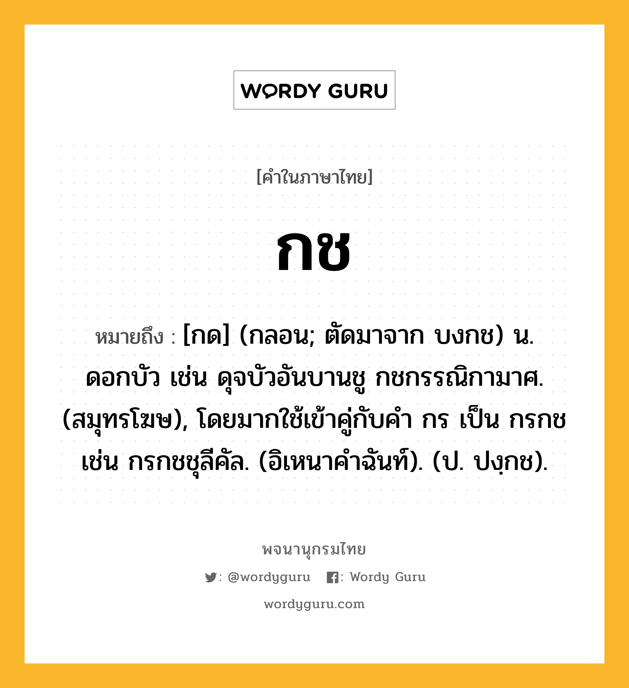 กช หมายถึงอะไร?, คำในภาษาไทย กช หมายถึง [กด] (กลอน; ตัดมาจาก บงกช) น. ดอกบัว เช่น ดุจบัวอันบานชู กชกรรณิกามาศ. (สมุทรโฆษ), โดยมากใช้เข้าคู่กับคํา กร เป็น กรกช เช่น กรกชชุลีคัล. (อิเหนาคําฉันท์). (ป. ปงฺกช).