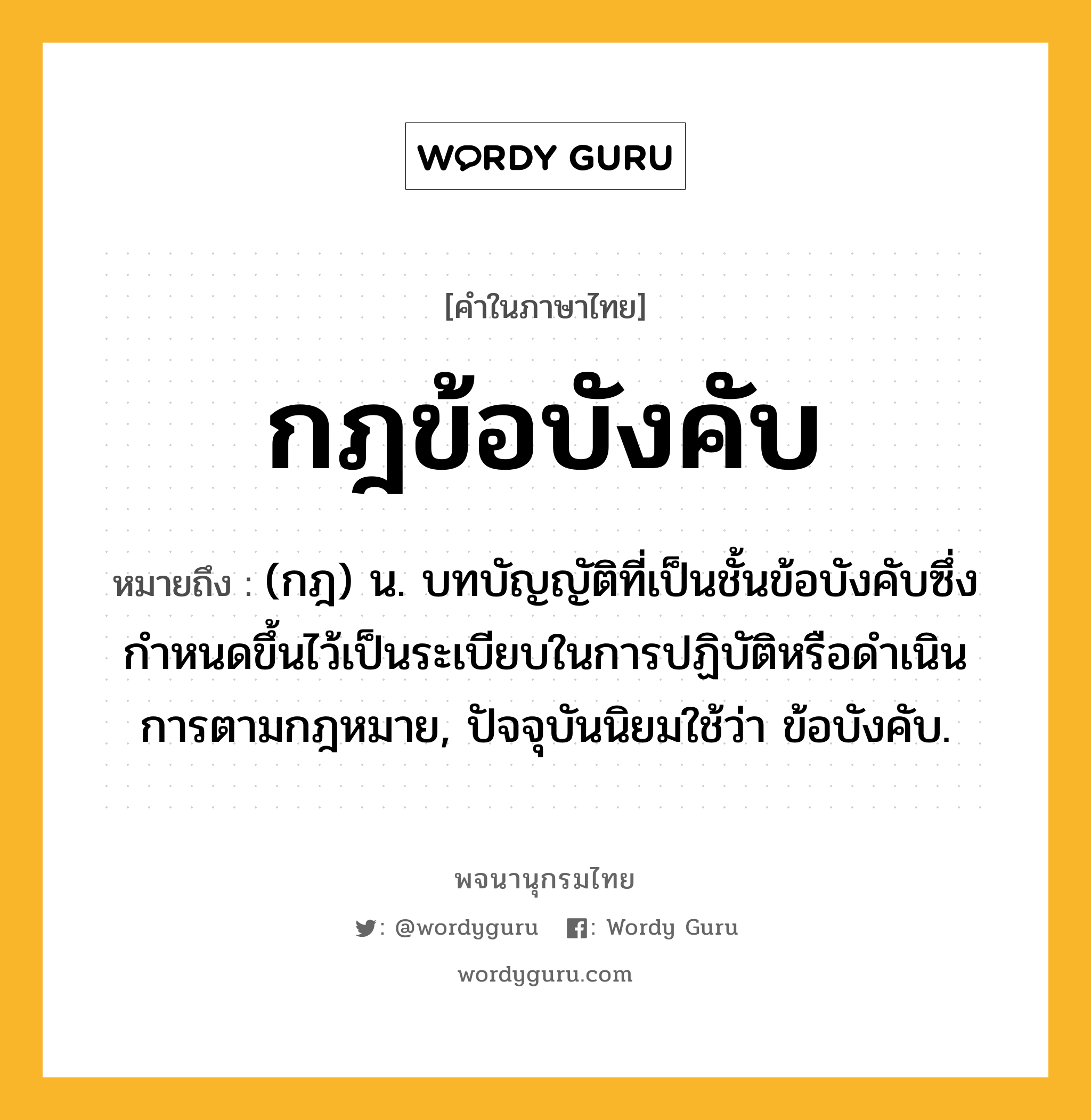 กฎข้อบังคับ หมายถึงอะไร?, คำในภาษาไทย กฎข้อบังคับ หมายถึง (กฎ) น. บทบัญญัติที่เป็นชั้นข้อบังคับซึ่งกําหนดขึ้นไว้เป็นระเบียบในการปฏิบัติหรือดําเนินการตามกฎหมาย, ปัจจุบันนิยมใช้ว่า ข้อบังคับ.