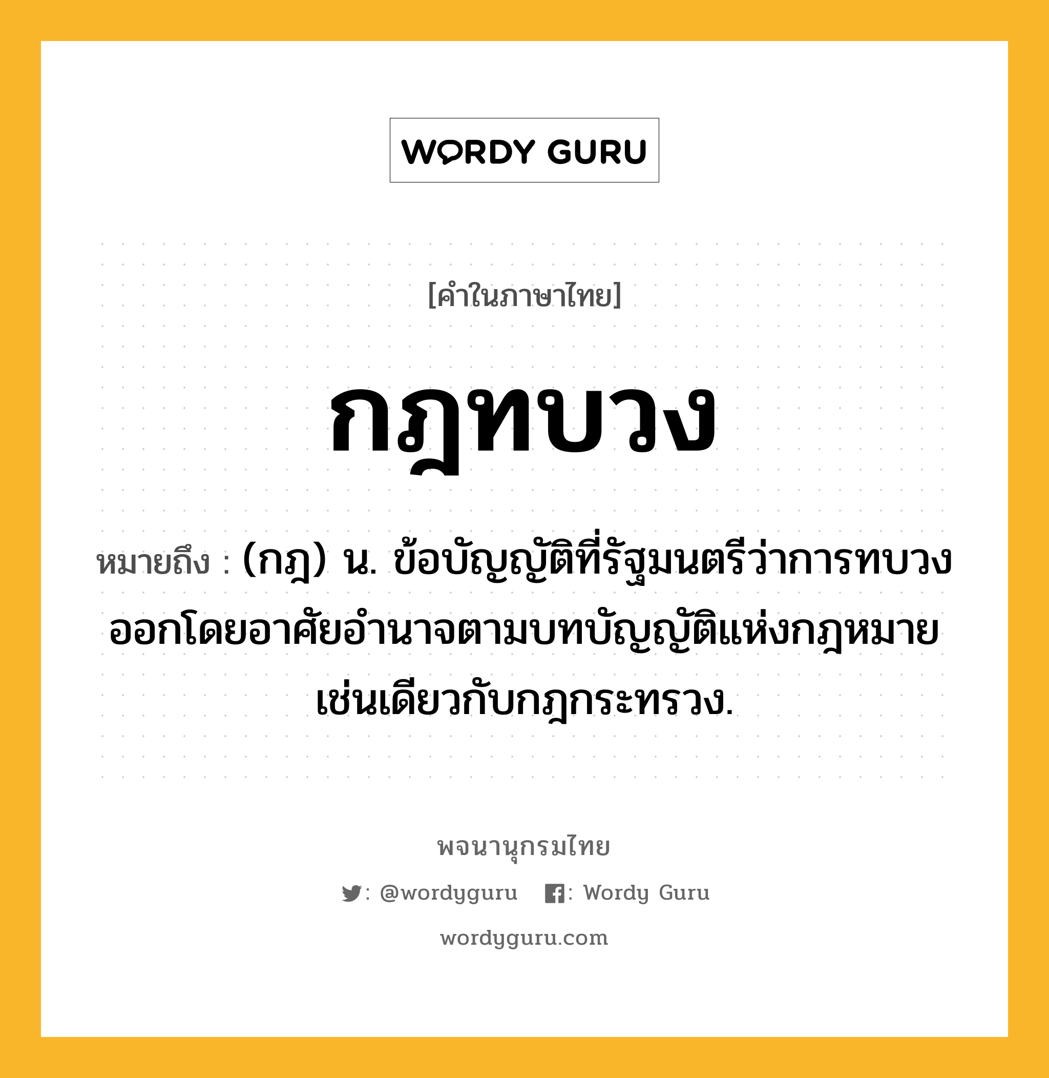 กฎทบวง หมายถึงอะไร?, คำในภาษาไทย กฎทบวง หมายถึง (กฎ) น. ข้อบัญญัติที่รัฐมนตรีว่าการทบวงออกโดยอาศัยอํานาจตามบทบัญญัติแห่งกฎหมายเช่นเดียวกับกฎกระทรวง.