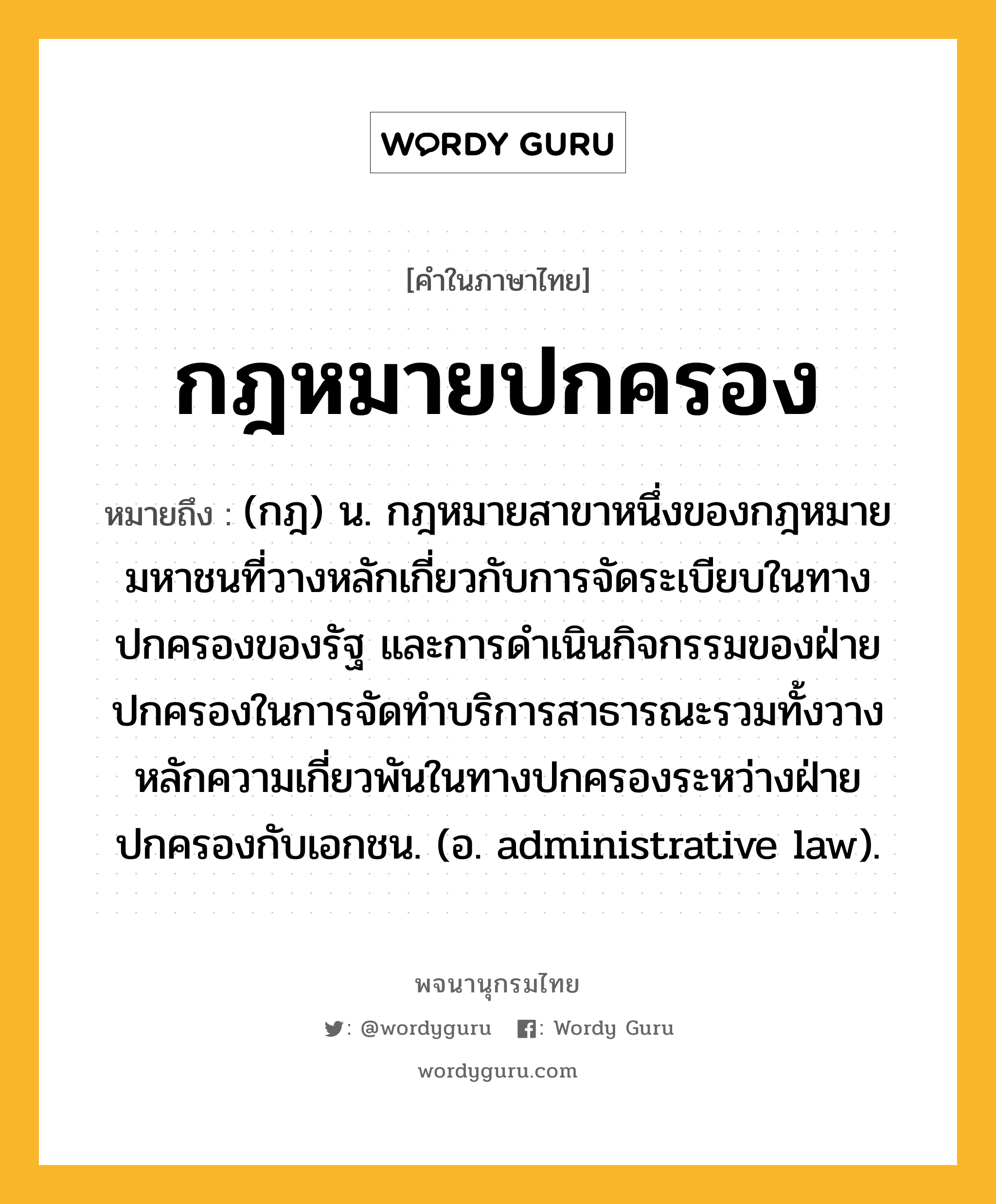 กฎหมายปกครอง หมายถึงอะไร?, คำในภาษาไทย กฎหมายปกครอง หมายถึง (กฎ) น. กฎหมายสาขาหนึ่งของกฎหมายมหาชนที่วางหลักเกี่ยวกับการจัดระเบียบในทางปกครองของรัฐ และการดำเนินกิจกรรมของฝ่ายปกครองในการจัดทำบริการสาธารณะรวมทั้งวางหลักความเกี่ยวพันในทางปกครองระหว่างฝ่ายปกครองกับเอกชน. (อ. administrative law).