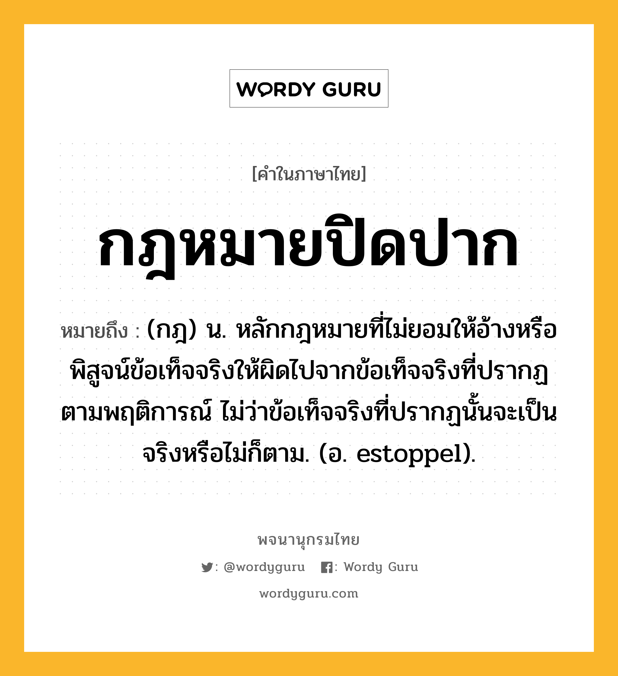 กฎหมายปิดปาก หมายถึงอะไร?, คำในภาษาไทย กฎหมายปิดปาก หมายถึง (กฎ) น. หลักกฎหมายที่ไม่ยอมให้อ้างหรือพิสูจน์ข้อเท็จจริงให้ผิดไปจากข้อเท็จจริงที่ปรากฏตามพฤติการณ์ ไม่ว่าข้อเท็จจริงที่ปรากฏนั้นจะเป็นจริงหรือไม่ก็ตาม. (อ. estoppel).