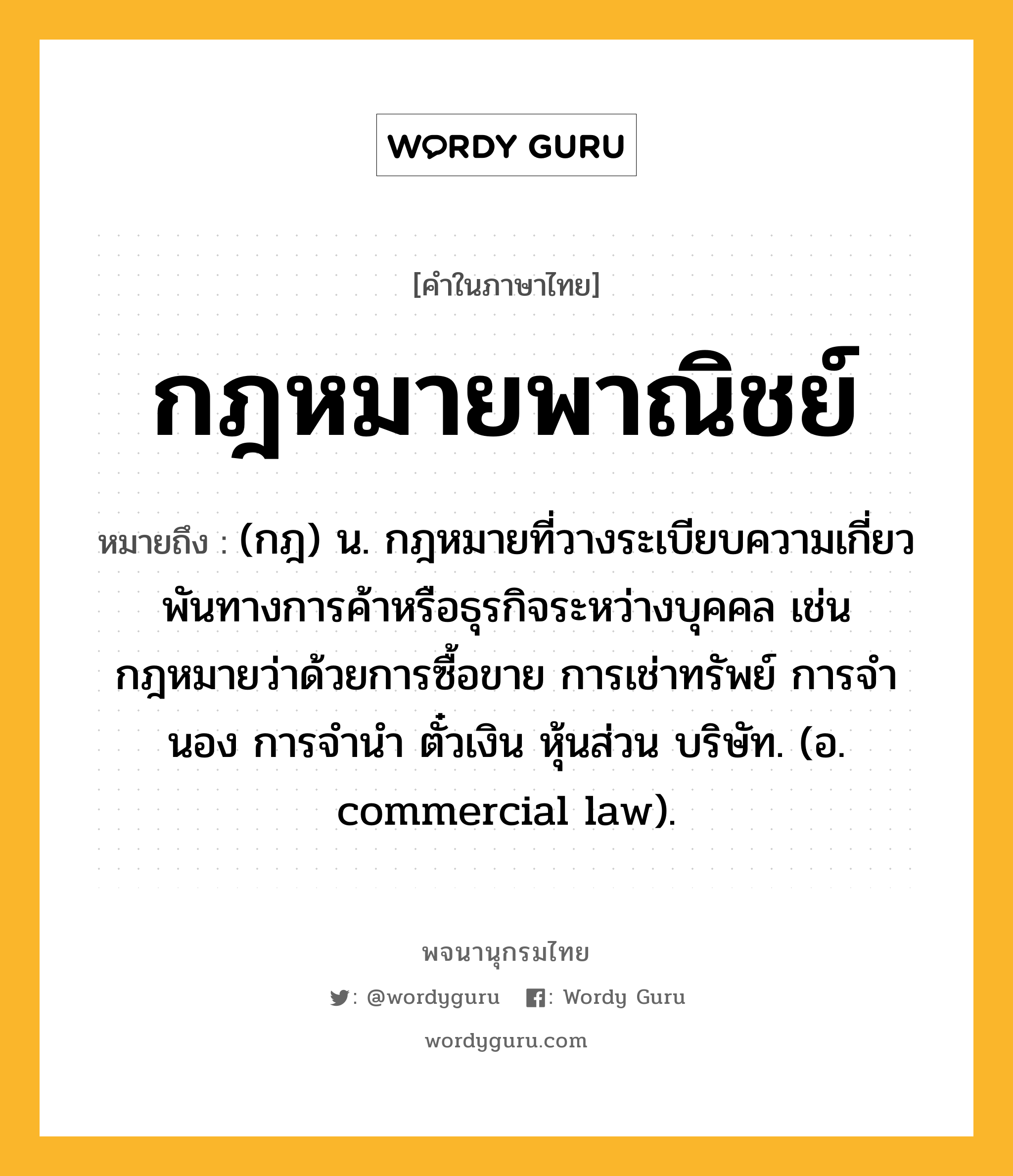 กฎหมายพาณิชย์ หมายถึงอะไร?, คำในภาษาไทย กฎหมายพาณิชย์ หมายถึง (กฎ) น. กฎหมายที่วางระเบียบความเกี่ยวพันทางการค้าหรือธุรกิจระหว่างบุคคล เช่น กฎหมายว่าด้วยการซื้อขาย การเช่าทรัพย์ การจํานอง การจํานํา ตั๋วเงิน หุ้นส่วน บริษัท. (อ. commercial law).