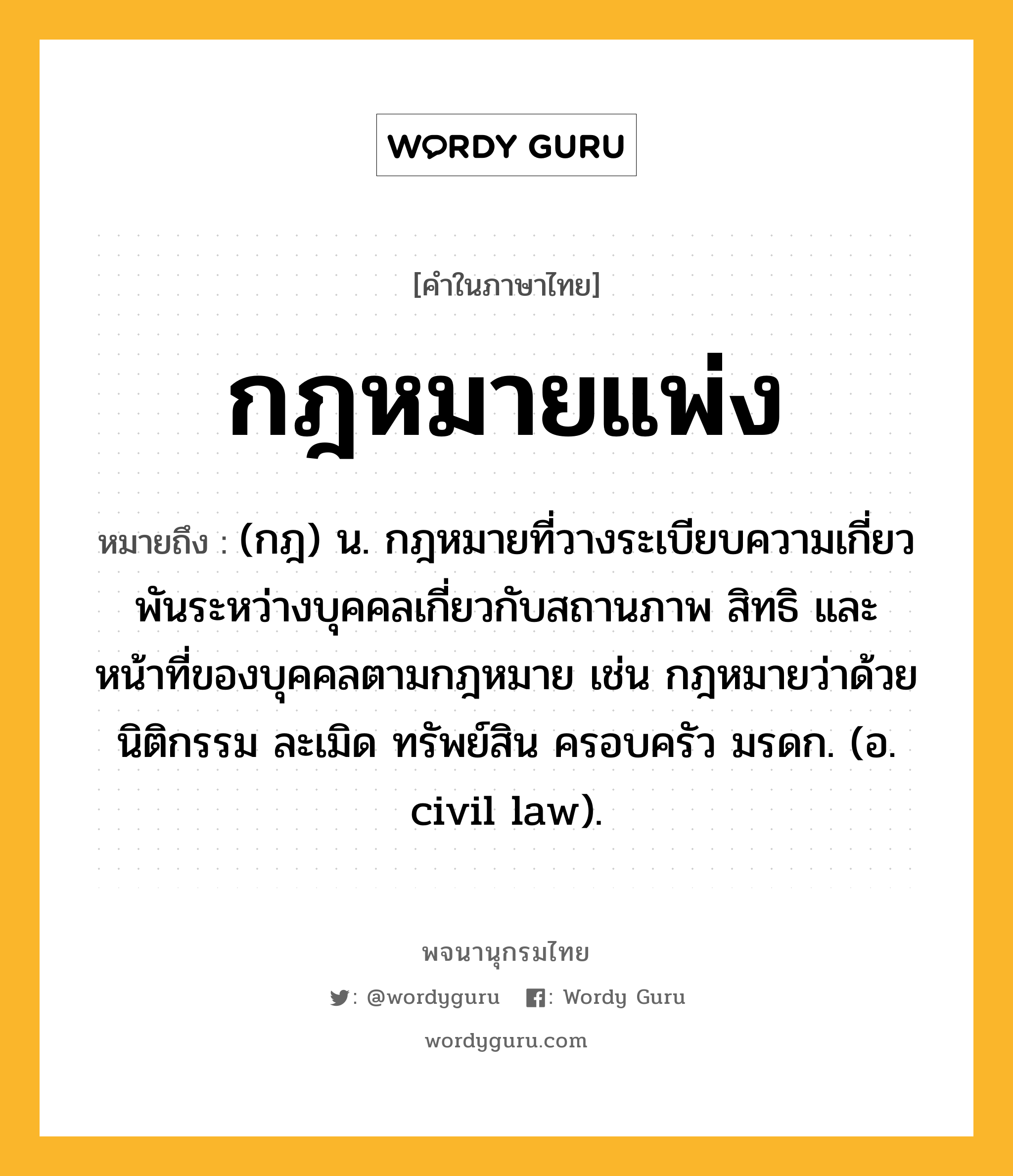 กฎหมายแพ่ง หมายถึงอะไร?, คำในภาษาไทย กฎหมายแพ่ง หมายถึง (กฎ) น. กฎหมายที่วางระเบียบความเกี่ยวพันระหว่างบุคคลเกี่ยวกับสถานภาพ สิทธิ และหน้าที่ของบุคคลตามกฎหมาย เช่น กฎหมายว่าด้วยนิติกรรม ละเมิด ทรัพย์สิน ครอบครัว มรดก. (อ. civil law).