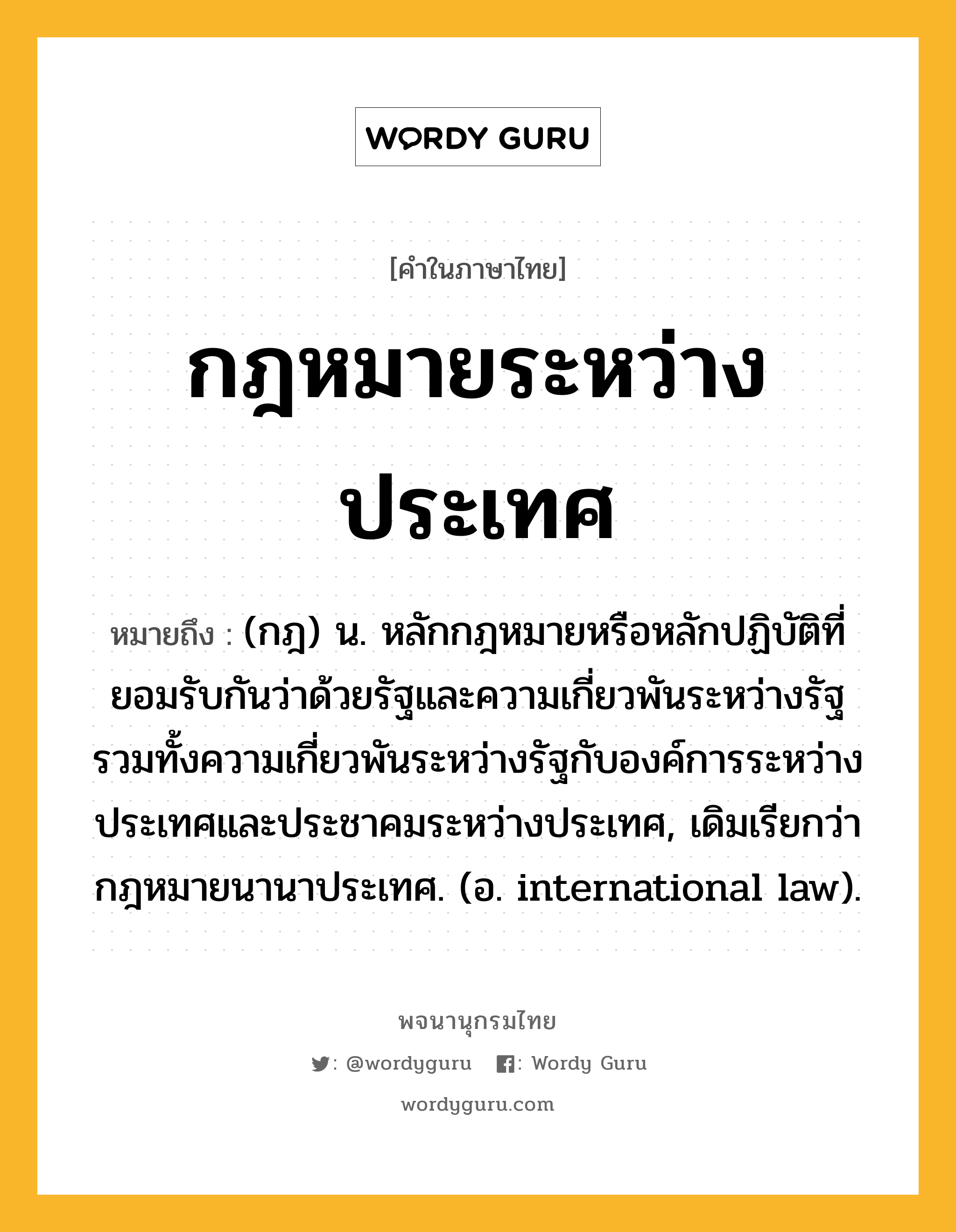 กฎหมายระหว่างประเทศ หมายถึงอะไร?, คำในภาษาไทย กฎหมายระหว่างประเทศ หมายถึง (กฎ) น. หลักกฎหมายหรือหลักปฏิบัติที่ยอมรับกันว่าด้วยรัฐและความเกี่ยวพันระหว่างรัฐ รวมทั้งความเกี่ยวพันระหว่างรัฐกับองค์การระหว่างประเทศและประชาคมระหว่างประเทศ, เดิมเรียกว่า กฎหมายนานาประเทศ. (อ. international law).