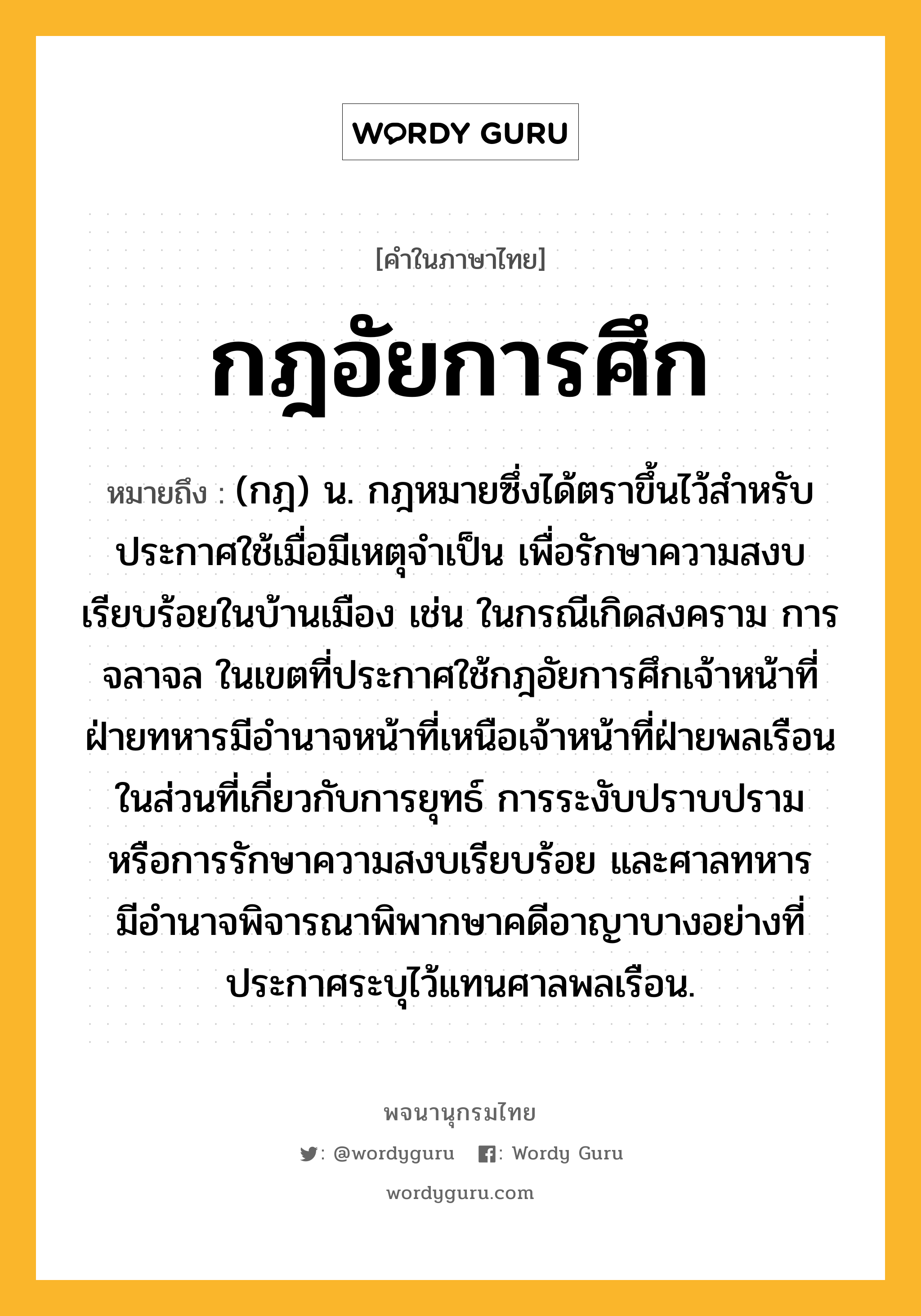 กฎอัยการศึก หมายถึงอะไร?, คำในภาษาไทย กฎอัยการศึก หมายถึง (กฎ) น. กฎหมายซึ่งได้ตราขึ้นไว้สําหรับประกาศใช้เมื่อมีเหตุจําเป็น เพื่อรักษาความสงบเรียบร้อยในบ้านเมือง เช่น ในกรณีเกิดสงคราม การจลาจล ในเขตที่ประกาศใช้กฎอัยการศึกเจ้าหน้าที่ฝ่ายทหารมีอํานาจหน้าที่เหนือเจ้าหน้าที่ฝ่ายพลเรือนในส่วนที่เกี่ยวกับการยุทธ์ การระงับปราบปราม หรือการรักษาความสงบเรียบร้อย และศาลทหารมีอํานาจพิจารณาพิพากษาคดีอาญาบางอย่างที่ประกาศระบุไว้แทนศาลพลเรือน.