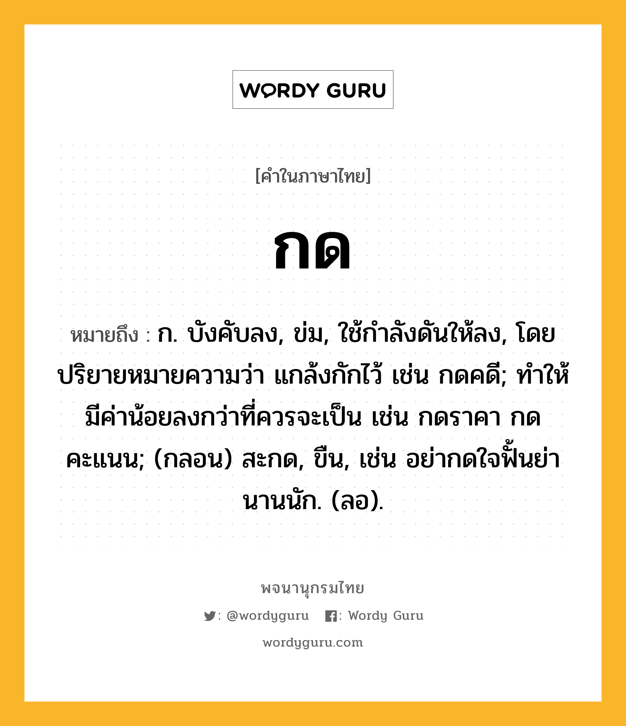 กด หมายถึงอะไร?, คำในภาษาไทย กด หมายถึง ก. บังคับลง, ข่ม, ใช้กําลังดันให้ลง, โดยปริยายหมายความว่า แกล้งกักไว้ เช่น กดคดี; ทำให้มีค่าน้อยลงกว่าที่ควรจะเป็น เช่น กดราคา กดคะแนน; (กลอน) สะกด, ขืน, เช่น อย่ากดใจฟั้นย่า นานนัก. (ลอ).