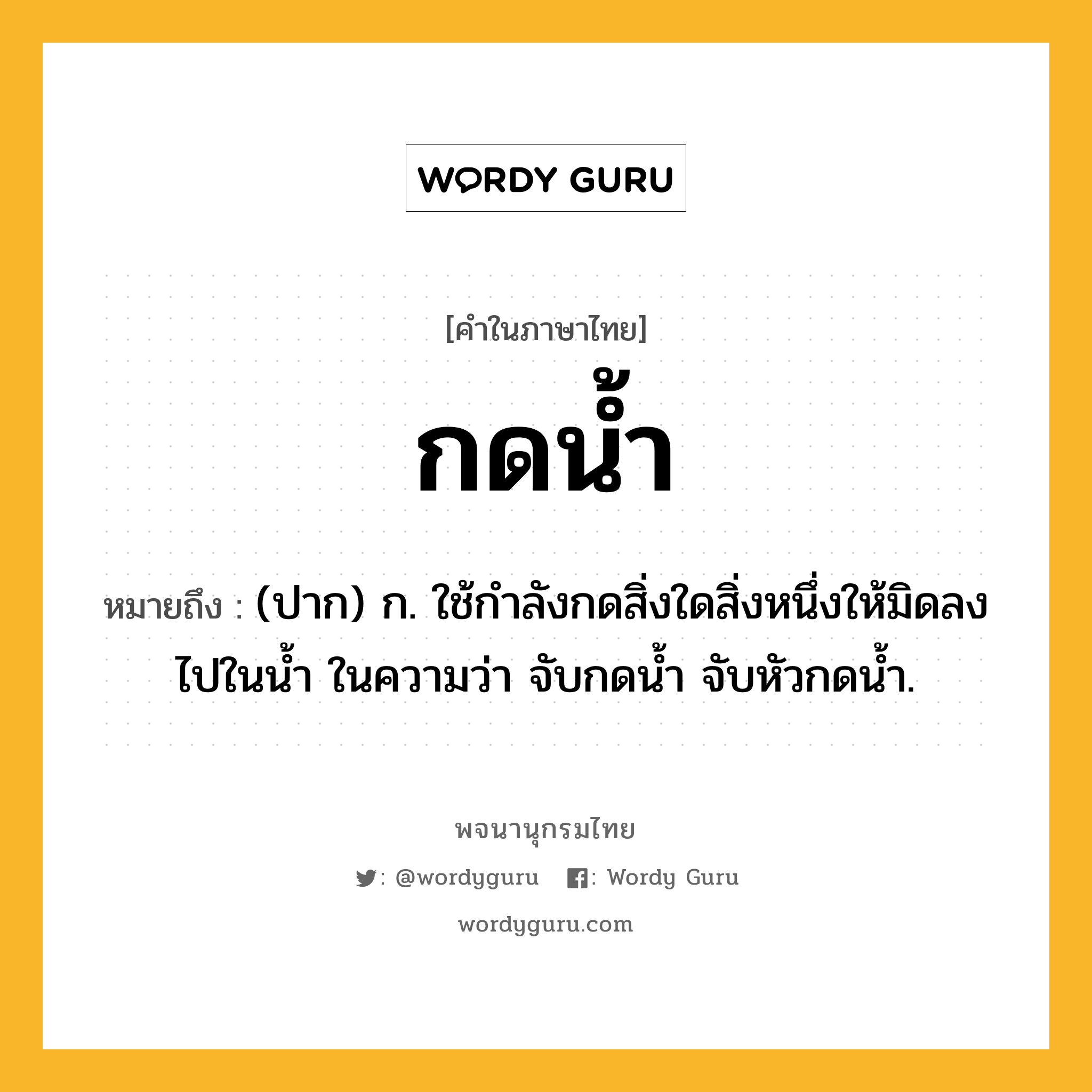 กดน้ำ หมายถึงอะไร?, คำในภาษาไทย กดน้ำ หมายถึง (ปาก) ก. ใช้กําลังกดสิ่งใดสิ่งหนึ่งให้มิดลงไปในนํ้า ในความว่า จับกดน้ำ จับหัวกดน้ำ.