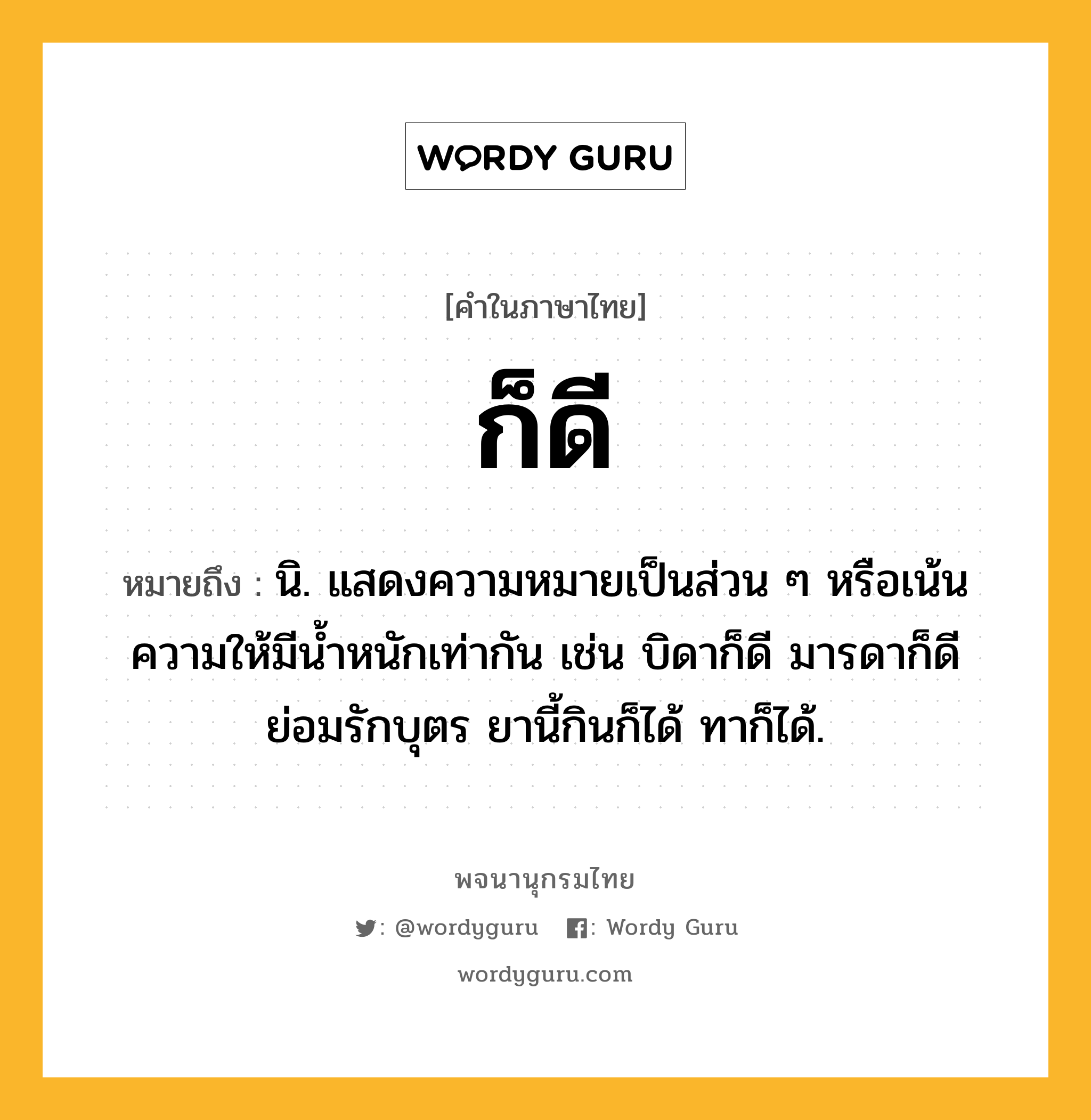 ก็ดี หมายถึงอะไร?, คำในภาษาไทย ก็ดี หมายถึง นิ. แสดงความหมายเป็นส่วน ๆ หรือเน้นความให้มีนํ้าหนักเท่ากัน เช่น บิดาก็ดี มารดาก็ดี ย่อมรักบุตร ยานี้กินก็ได้ ทาก็ได้.