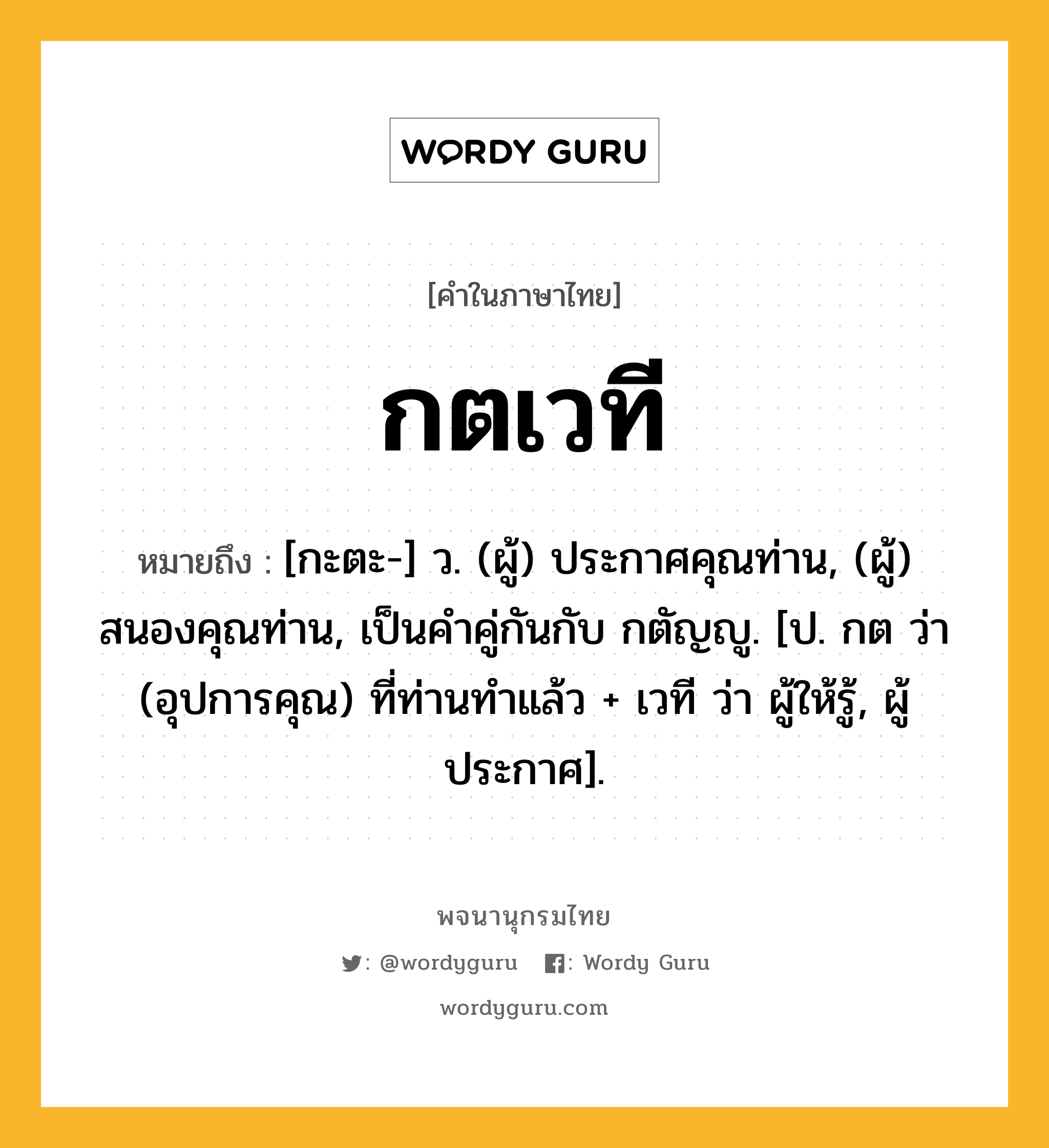 กตเวที หมายถึงอะไร?, คำในภาษาไทย กตเวที หมายถึง [กะตะ-] ว. (ผู้) ประกาศคุณท่าน, (ผู้) สนองคุณท่าน, เป็นคําคู่กันกับ กตัญญู. [ป. กต ว่า (อุปการคุณ) ที่ท่านทําแล้ว + เวที ว่า ผู้ให้รู้, ผู้ประกาศ].