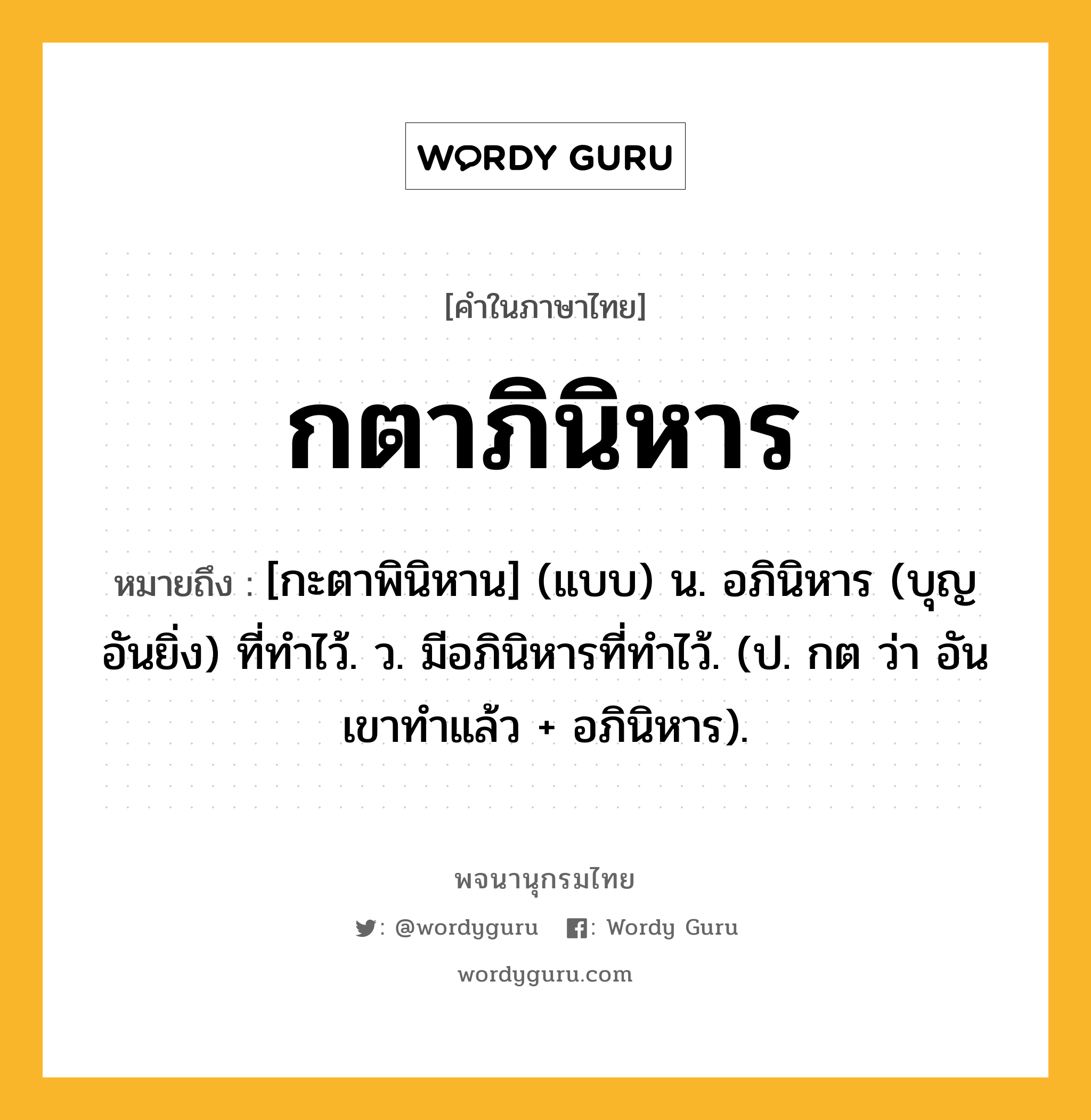 กตาภินิหาร หมายถึงอะไร?, คำในภาษาไทย กตาภินิหาร หมายถึง [กะตาพินิหาน] (แบบ) น. อภินิหาร (บุญอันยิ่ง) ที่ทําไว้. ว. มีอภินิหารที่ทําไว้. (ป. กต ว่า อันเขาทําแล้ว + อภินิหาร).