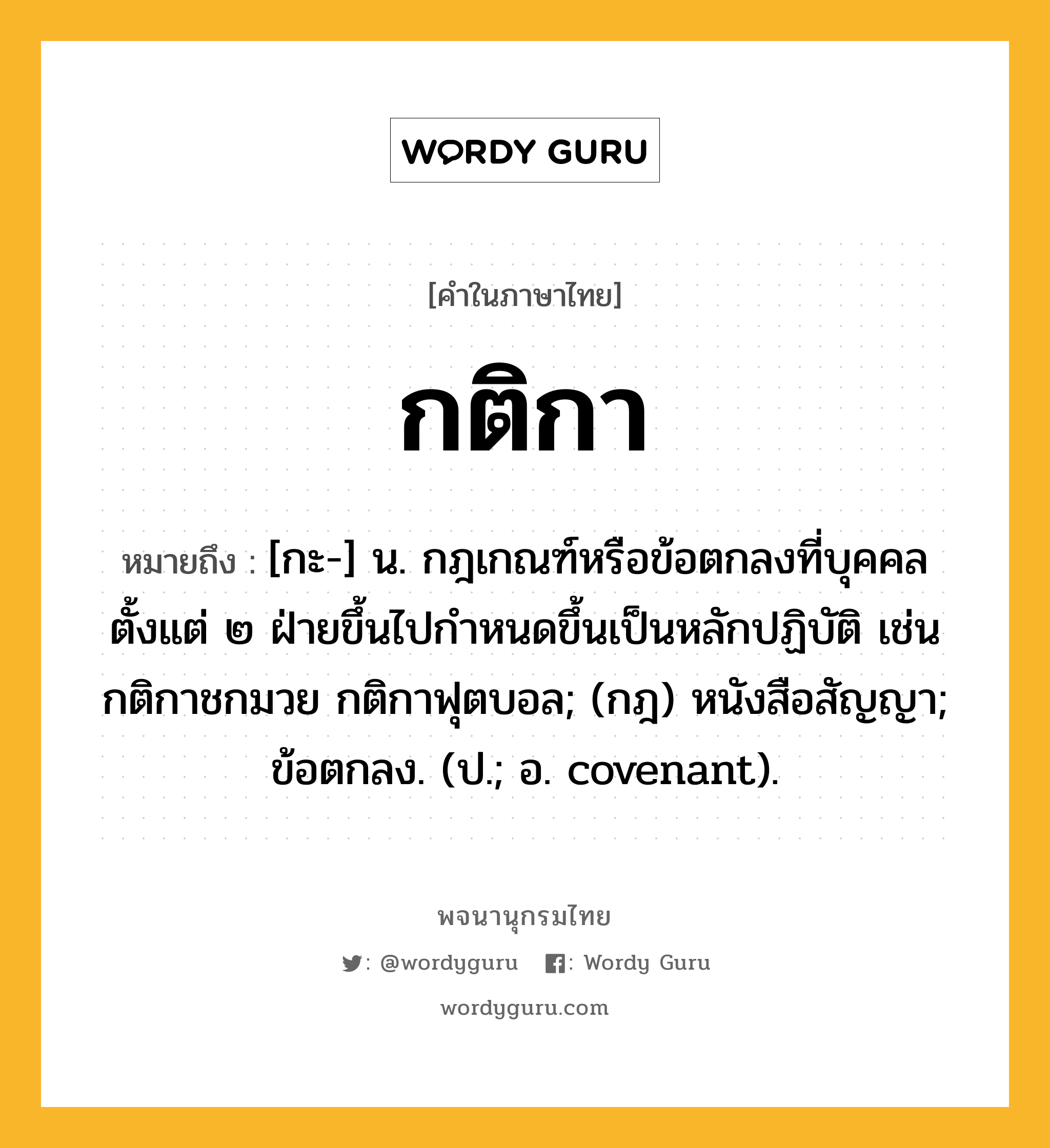 กติกา หมายถึงอะไร?, คำในภาษาไทย กติกา หมายถึง [กะ-] น. กฎเกณฑ์หรือข้อตกลงที่บุคคลตั้งแต่ ๒ ฝ่ายขึ้นไปกําหนดขึ้นเป็นหลักปฏิบัติ เช่น กติกาชกมวย กติกาฟุตบอล; (กฎ) หนังสือสัญญา; ข้อตกลง. (ป.; อ. covenant).